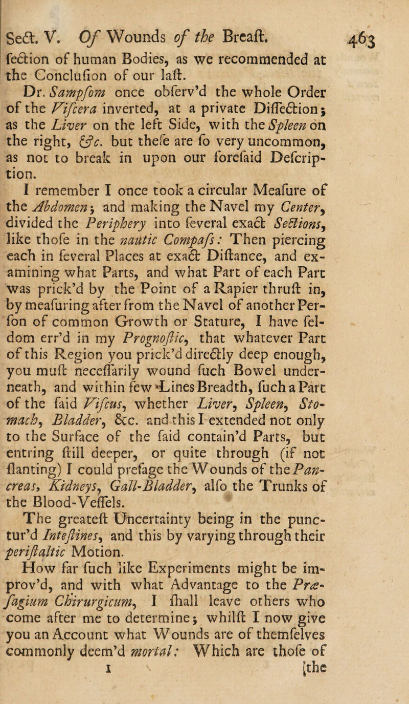 fedtion of human Bodies, as we recommended at the Conclufion of our laft. Dr. Sampfom once obferv’d the whole Order of the Vifcera inverted, at a private DifTedtionj as the Liver on the left Side, with the Spleen on the right, &amp;c. but thefe are fo very uncommon, as not to break in upon our forefaid Defcrip- I remember I once took a circular Meafure of ths Abdomen \ and making the Navel my Center, divided the Periphery into feveral exact Sections, like thofe in the natltic Compafs: Then piercing each in feveral Places at exadt Diftance, and ex¬ amining what Parts, and what Part of each Parc was prick’d by the Point of a Rapier thruft in, by meafuring after from the Navel of another Per- fon of common Growth or Stature, I have fel- dom err’d in my Prognoftic, that whatever Parc of this Region you prick’d diredtly deep enough, you mu ft neceffarily wound fuch Bowel under¬ neath, and within few *Lines Breadth, fuch a Parc of the faid Vifcus, whether Liver, Spleen, Sto¬ machy Bladder, &amp;c. and this I extended not only to the Surface of the faid contain’d Parts, hue entring (till deeper, or quite through (if not Banting) I could prefage the Wounds of the Pan¬ creas, Kidneys, Gall-Bladder, alfo the Trunks of the Blood-Vefiels. The greateft Uncertainty being in the punc¬ tur’d Inteflines, and this by varying through their periftaltic Motion. Plow far fuch like Experiments might be im¬ prov’d, and with what Advantage to the Pra* fagium Chirurgicum, I ftiall leave others who come after me to determine j whilft I now give you an Account what Wounds are of themfelves commonly deem’d mortal: Which are thofe of i \ [the