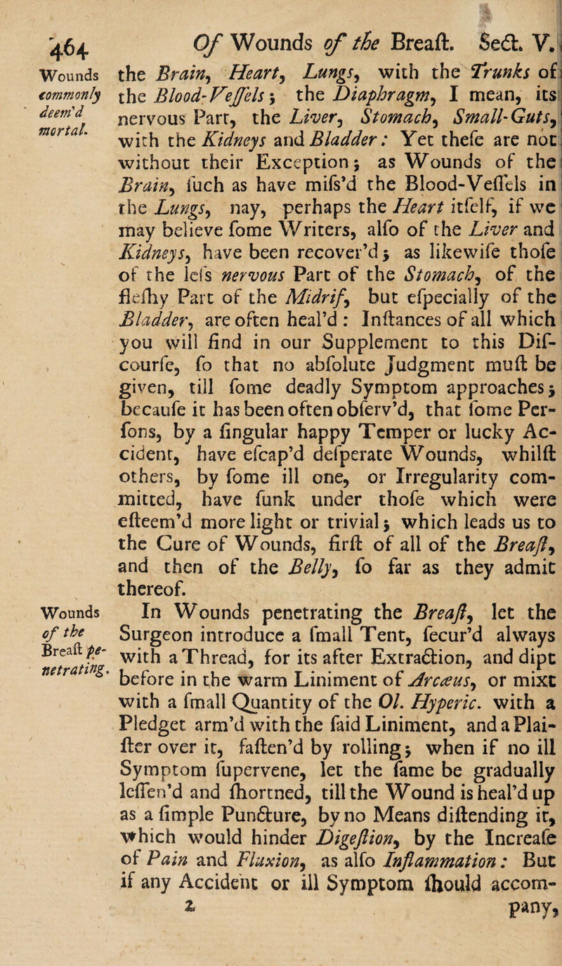 4&lt;H Wounds commonly deem'd mortal. Wounds of the Breaft fe- ne t rating. Of Wounds of the Breaft. Sedh V. i the Brain, Heart, Lungs, with the Trunks of! the Biood- Fe{['els ; the Diaphragm, I mean, its nervous Parr, the Liver, Stomach, Small-Guts,' with the Kidneys and Bladder: Yet thefe are noci without their Exception; as Wounds of the: Brain, fuch as have mifs’d the Blood-Vefiels ini the Lungs, nay, perhaps the Heart itfelf, if we may believe fome Writers, alfo of the Liver and Kidneys, have been recover’d ; as likewife thofe of the id's nervous Part of the Stomach, of the fldhy Part of the Mi dr if, but efpecially of the Bladder, are often heal’d : Indances of all which you will find in our Supplement to this Dif- courfe, fo that no abfolute Judgment mud be given, till fome deadly Symptom approaches ; becaufe it has been often obferv’d, that fome Per- fons, by a fingular happy Temper or lucky Ac¬ cident, have efcap’d defperate Wounds, whild others, by fome ill one, or Irregularity com¬ mitted, have funk under thofe which were efteem’d more light or trivial; which leads us to the Cure of Wounds, fird of all of the Breaft, and then of the Belly, fo far as they admit thereof. In Wounds penetrating the Breaft, let the Surgeon introduce a fmall Tent, fecur’d always with a Thread, for its after Extra&amp;ion, and dipt before in the warm Liniment of Arcceus, or mixt with a fmall Quantity of the 01. Hyperic. with a Pledget arm’d with the faid Liniment, andaPlai- der over it, faden’d by rolling; when if no ill Symptom fupervene, let the fame be gradually leffen’d and fiiortned, till the Wound is heal’d up as afimple Pun£fcure, by no Means didending it, which would hinder Digeftion, by the Increafe of Pain and Fluxion, as alfo Inflammation : But if any Accident or ill Symptom ihould accom- z pany,