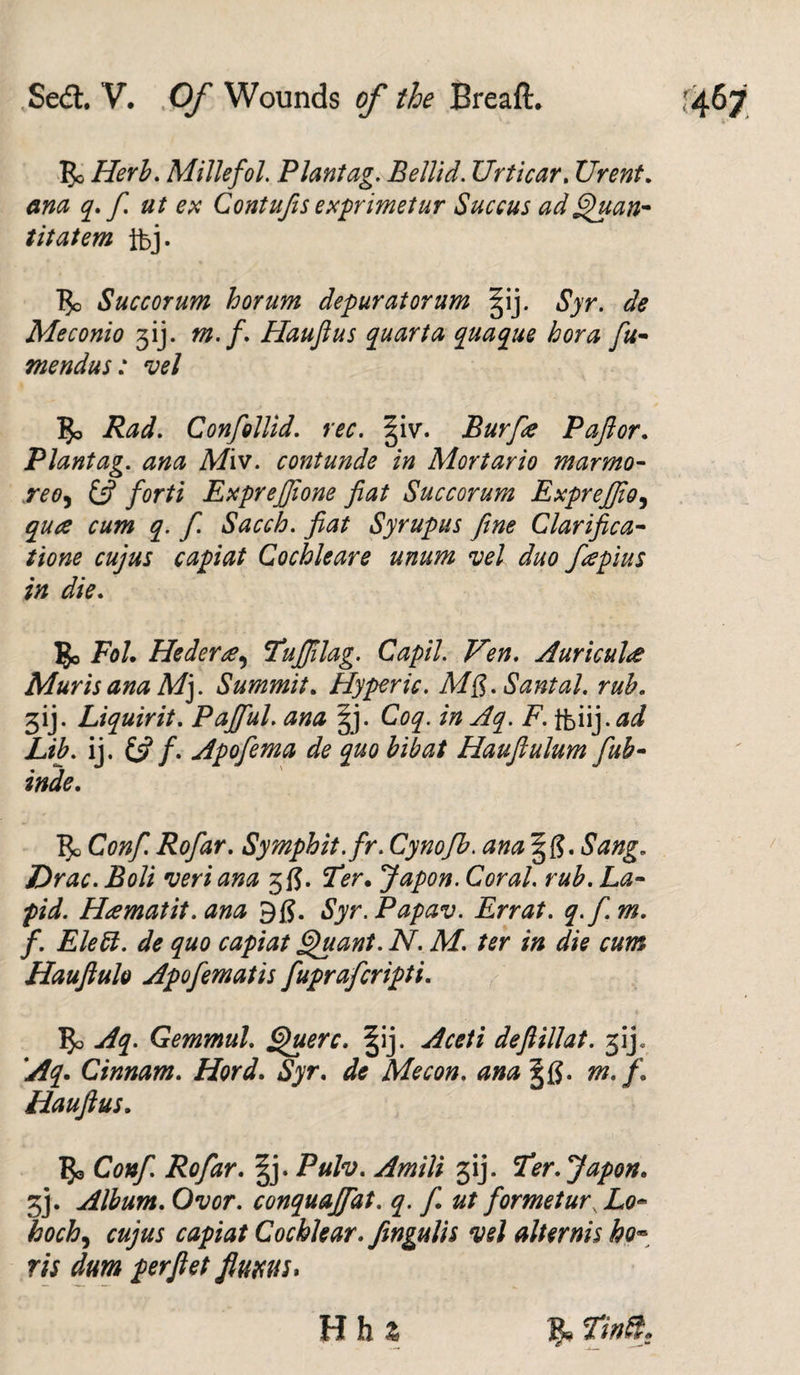 Be Herb. Millefol. Plant ag. Bellid. Urticar. Urent. ana q. f ut ex Contufis exprimetur Succus ad Quan- titatem ibj. Bo Succor um horum depur at or um ^ij. Syr. de Meconio f). m. f. Haufius quarta quaque bora fu- mendus: vel Bo Rad. Confollid. rec. §i\r. jBurfie Paftor. Plantag. ana Miv. contunde in Mortario marmo- reo, forti ExpreJfJione fiat Succorum Exprefiio, q. f. Sacch. fiat Syrupus fine Clarifica- capiat Cochleare unum vel duo fiepius in die. Bo Fol. Hederee, Tufiilag. Capil. Ten. Auricula Mur is ana M). Summit. Hyper ic. MS. Santal. rub. 3ij. Liquirit. Pajful. ana gj. Coq. in Aq. F. tfeiij.ad Lib. ij. &amp; f. Apofema de quo bibat Hauftulum fub- inde. Bo Conf. Rofar. Symphit.fir. Cynofib. ana §(?. Sang. Drac. Boli veri ana 3 fj. Ter. Japon. Coral, rub. La- Heematit. ana Syr.Papav. Errat. q.fi.m. f. Elett. de quo capiat Quant. N. M. ter in die cum Hauftulo Apofematis fupraferipti. Bo Aq. Gemmul. Querc. §ij. Aceti deftillat. 3ij 'Aq. Cinnam. Hord. Syr. de Me con. ana gfi. m.f. Haufius. Bo Conf. Rofar. §j. Pulv. Am Hi gij. Ter. Japon. 3j. Album. Ovor. conquajfat. q. f. ut for met ur.Lo^ boch, capiat Cochlear, fengulis vel alternis ho* ris dum perfiet flum* H h %