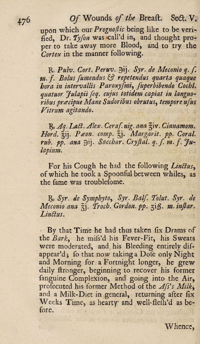 upon which our Prognoftic being like to be veri¬ fied, Dr. *tyfon was call’d in, and thought pro¬ per to take away more Blood, and to try the Cortex in the manner following. Bo Pulv. Cort. Peruv. gij. Syr. de Me coni o q. f m. f. Bolus fumendus &amp; repetendus quarta quaque hora in intervallis Paroxyfmi, fuperbihendo Cochl. quatuor Julapii feq. cujus totidem capiat in languo- ribus pracipue Mane Sudoribus obrutus, tempore ufus Vitrum agitando. 3c Aq. Lad. Alex. Ceraf. nig. ana ^iv. Cinnamom. Hord. §ij. Pa on, comp. Margarit. pp. Coral, rub. pp. ana 91]. Sacchar. Cryftal. q. f m. /. Ju- Upturn. For his Cough he had the following Lindas^ of which he took a Spoonful between whiles, as the fame was troublefome. 3o Syr. de Symphyto, Syr. Balf. Tolut. Syr. de Meconio ana §j. Troch. Gordon, pp. jifi. m.inftar. Lind: us. By that Time he had thus taken fix Drams of the Bark, he mifs’d his Fever-Fir, his Sweats were moderated, and his Bleeding entirely dif- appear’d* fo that now taking a Dofe only Night and Morning for a Fortnight longer, he grew daily flronger, beginning to recover his former {anguine Complexion, and going into the Air, profecutcd his former Method of the Afs's Milk, and a Milk-Diet in general, returning after fix Weeks Time, as hearty1 and well-flefh’d as be¬ fore. Whence,