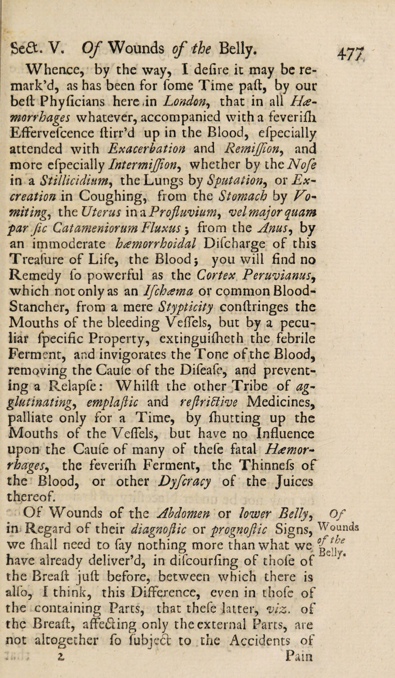 Whence, by the way, I defire it may be re¬ mark’d, as has been for fome Time pad, by our bed Phyficians herein London, that in all He¬ morrhages whatever, accompanied with a feverifh Effervefcence dirr’d up in the Blood, efpecially attended with Exacerbation and Remijjion, and more efpecially IntermiJJion, whether by thcNofe in a Stillicidhim, the Lungs by Sputation, or Ex¬ creation in Coughing, from the Stomach by Vo¬ miting, the Uterus in a Profluvium, velmajorquam par fic Catameniorum Fluxus $ from the Anus, by an immoderate hemorrhoidal Difcharge of this Treafure of Life, the Blood * you will find no Remedy fo powerful as the Cortex Peruvianas, which not only as an Ifchema or common Blood- Stancher, from a mere Stypticity condringes the Mouths of the bleeding Veflels, but by a pecu¬ liar fpecific Property, extinguifheth the febrile Ferment, and invigorates the Tone of the Blood, removing the Caule of the Difeafe, and prevent¬ ing a Relapfe: Whild the other Tribe of ag¬ glutinating, emplaftic and reftrittive Medicines, palliate only for a Time, by fhutting up the Mouths of the VefTels, but have no Influence upon the Caufe of many of thefe fatal Hemor¬ rhages, the feverifh Ferment, the Thinnefs of the Blood, or other Dyfcracy of the Juices thereof. Of Wounds of the Abdomen or lower Belly, Of in Regard of their diagnoftic or prognoftic Signs, bounds we fhall need to fay nothing more than what we have already deliver’d, in difcourfing of thofe of the Bread jud before, between which there is alfo, I think, this Difference, even in thofe of the containing Parts, that thefe latter, viz. of the Bread, affefiing only the external Parts, are not altogether fo fubject to the Accidents of 2. Pam