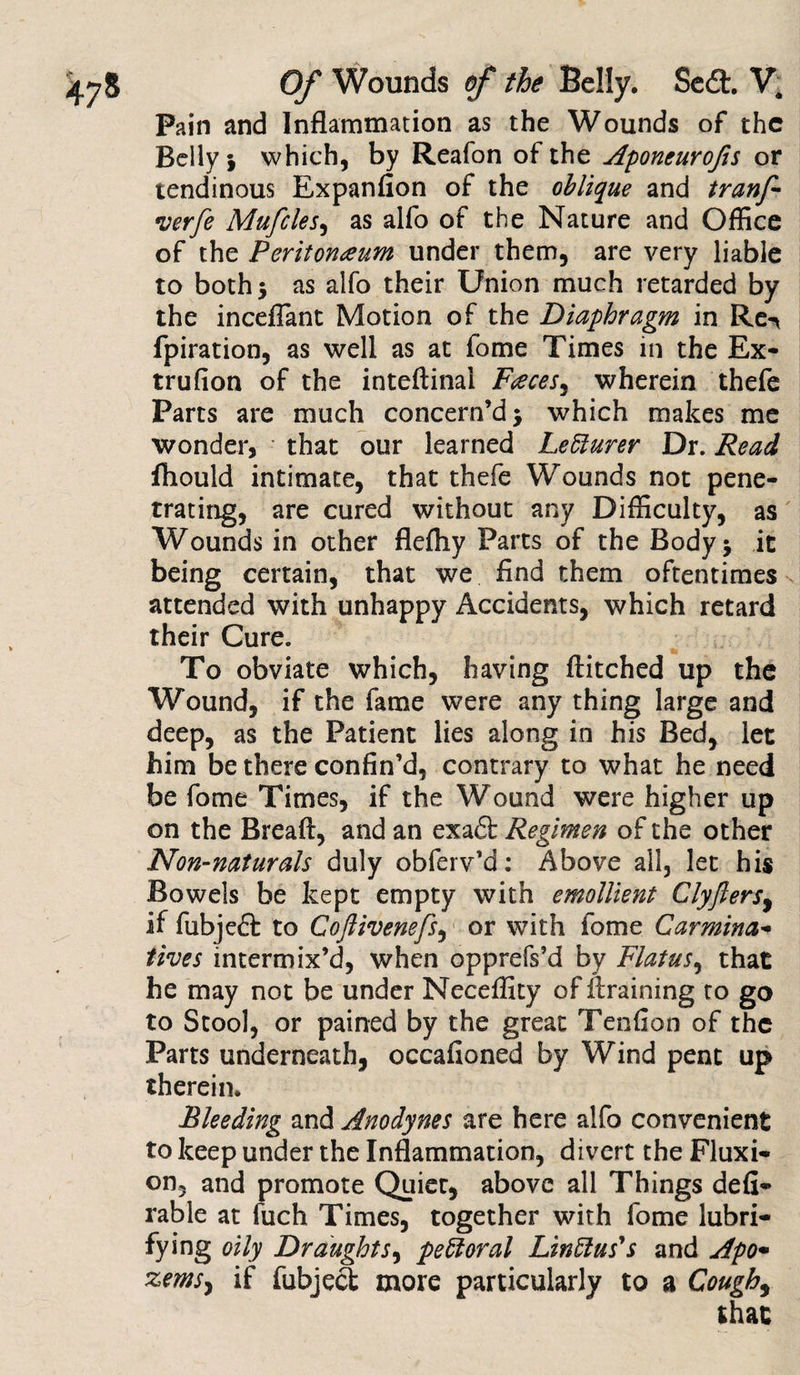 Pain and Inflammation as the Wounds of the Belly i which, by Reafon of the Aponeurofis or tendinous Expanfion of the oblique and tranf •verfe Mufcles, as alfo of the Nature and Office of the Peritoneum under them, are very liable to both 5 as alfo their Union much retarded by the inceflant Motion of the Diaphragm in Re-* fpiration, as well as at fome Times in the Ex- trufion of the inteftinai Faeces^ wherein thefe Parts are much concern’d} which makes me wonder, that our learned Ledlurer Dr. Read fhould intimate, that thefe Wounds not pene¬ trating, are cured without any Difficulty, as Wounds in other flefliy Parts of the Body} it being certain, that we And them oftentimes attended with unhappy Accidents, which retard their Cure. To obviate which, having ftitched up the Wound, if the fame were any thing large and deep, as the Patient lies along in his Bed, let him be there confin’d, contrary to what he need be fome Times, if the Wound were higher up on the Breaft, and an exaft Regimen of the other Non-naturals duly obferv’d: Above all, let his Bowels be kept empty with emollient Clyjlers, if fubjeft to Coftivenefs, or with fome Carmina* fives intermix’d, when opprefs’d by Flatus, that he may not be under Neceffity of draining to go to Stool, or pained by the great Tendon of the Parts underneath, occafioned by Wind pent up therein. Bleeding and Anodynes are here alfo convenient to keep under the Inflammation, divert the Fluxi¬ on, and promote Quiet, above all Things defi- rable at fuch Times, together with fome lubri- fying oily Draughts, pectoral Linftus's and Apo• zemS) if fubjefi more particularly to a Cough9 that