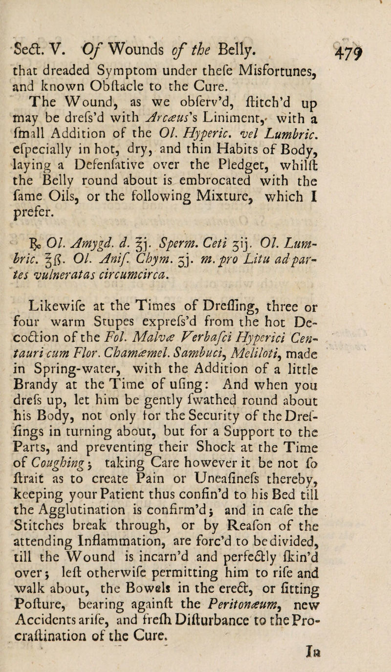 that dreaded Symptom under thefe Misfortunes, and known Obftacle to the Cure. The Wound, as we obferv’d, ftitch’d up may be drefs’d with Ay cans' s Liniment,' with a ftmll Addition of the 01. Hyperic. vel Lumbric. efpecially in hot, dry, and thin Habits of Body, laying a Defenfative over the Pledget, whilft the Belly round about is embrocated with the fame Oils, or the following Mixture, which I prefer. 5c Ol. Amygd. d. Sperm. Ceti 31‘j. 01. Lum¬ bric. 3$. 01. Anif Chym. 5J. m. pro Litu ad par¬ ies vainer at as circumcirca. Likewife at the Times of Drefllng, three or four warm Stupes exprefs’d from the hot De¬ coction of the Fol. Malva Verbafci Hyperici Gen- tauri cum Flor. Chamamel. Sambuci, Melt loti, made in Spring-water, with the Addition of a little Brandy at the Time of ufing: And when you drefs up, let him be gently fwathed round about his Body, not only lor the Security of theDref- fings in turning about, but for a Support to the Parts, and preventing their Shock at the Time of Coughing ; taking Care however it be not fa ftrait as to create Pain or Uneafinefs thereby, keeping your Patient thus confin’d to his Bed till the Agglutination is confirm’d ; and in cafe the Stitches break through, or by Reafon of the attending Inflammation, are forc’d to be divided, till the Wound is incarn’d and perfedtly fkin’d over; left otherwife permitting him to rife and walk about, the Bowels in the ereft, or fitting Pofture, bearing againft the Peritonaum, new Accidents arife, and frefh Difturbance tothePro- craftination of the Cure. Ia