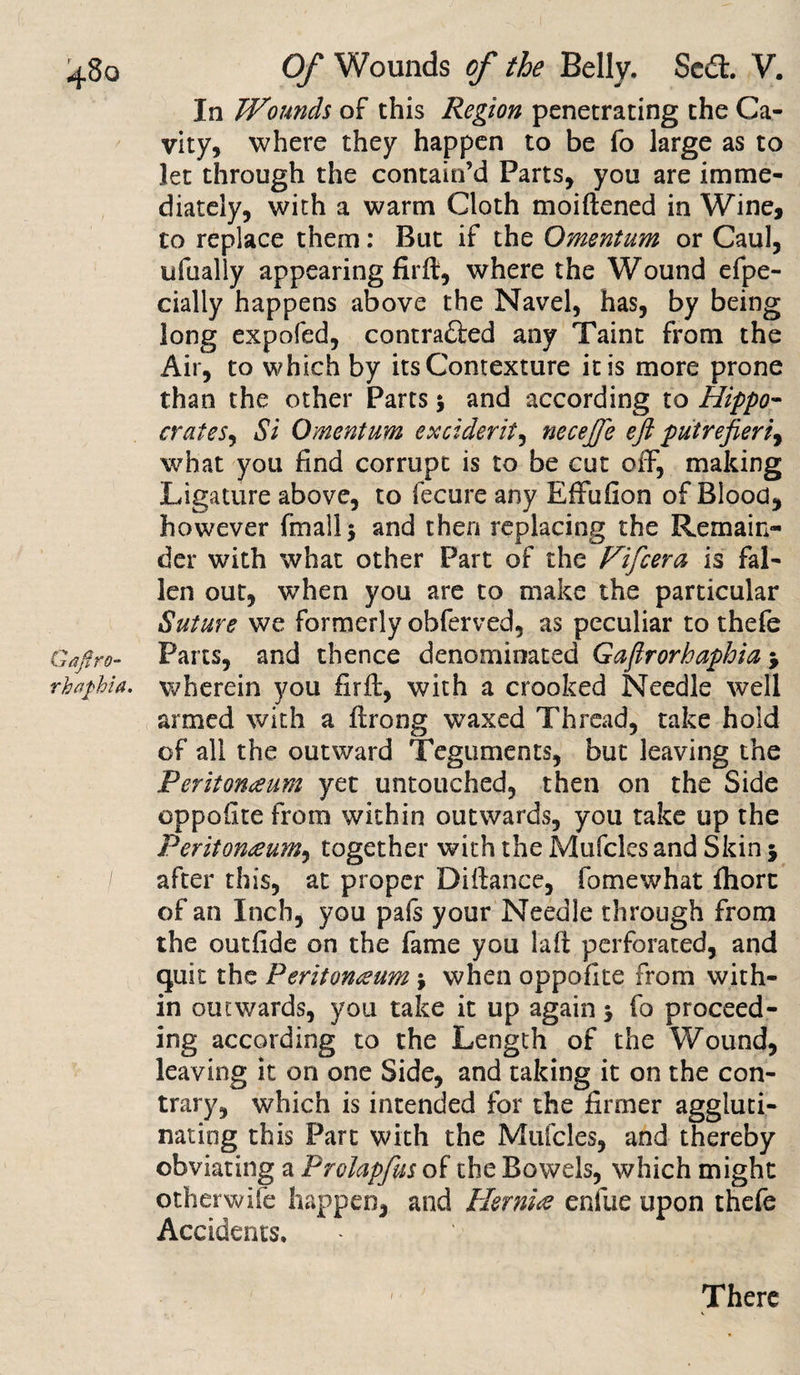 In Wounds of this Region penetrating the Ca¬ vity, where they happen to be fo large as to let through the contain’d Parts, you are imme¬ diately, with a warm Cloth moiftened in Wine, to replace them: But if the Omentum or Caul, ufually appearing fil'd, where the Wound efpe- cially happens above the Navel, has, by being long expofed, contra££ed any Taint from the Air, to which by its Contexture it is more prone than the other Parts 5 and according to Hippo- crates, Si Omentum exciderit, necejfe eft putrefieriy what you find corrupt is to be cut oifi, making Ligature above, to fecure any Effufion of Blood, however fmallj and then replacing the Remain¬ der with what other Part of the Fifcera is fal¬ len out, when you are to make the particular Suture we formerly obferved, as peculiar to thefe Gafiro- Parts, and thence denominated Gafirorhaphia &gt; rhaphia. wherein you firft, with a crooked Needle well armed with a firong waxed Thread, take hold of all the outward Teguments, but leaving the Peritonaeum yet untouched, then on the Side oppofite from within outwards, you take up the Peritonaeum, together with the Mufcles and Skin 5 after this, at proper Difiance, fomewhat fliort of an Inch, you pafs your Needle through from the outfide on the fame you lafi perforated, and quit the Peritoneum \ when oppofite from with¬ in outwards, you take it up again 5 fo proceed¬ ing according to the Length of the Wound, leaving it on one Side, and taking it on the con¬ trary, which is intended for the firmer aggluti¬ nating this Part with the Mufcles, and thereby obviating a Prolapfus of the Bowels, which might otherwife happen, and Hernia enfue upon thefe Accidents. There
