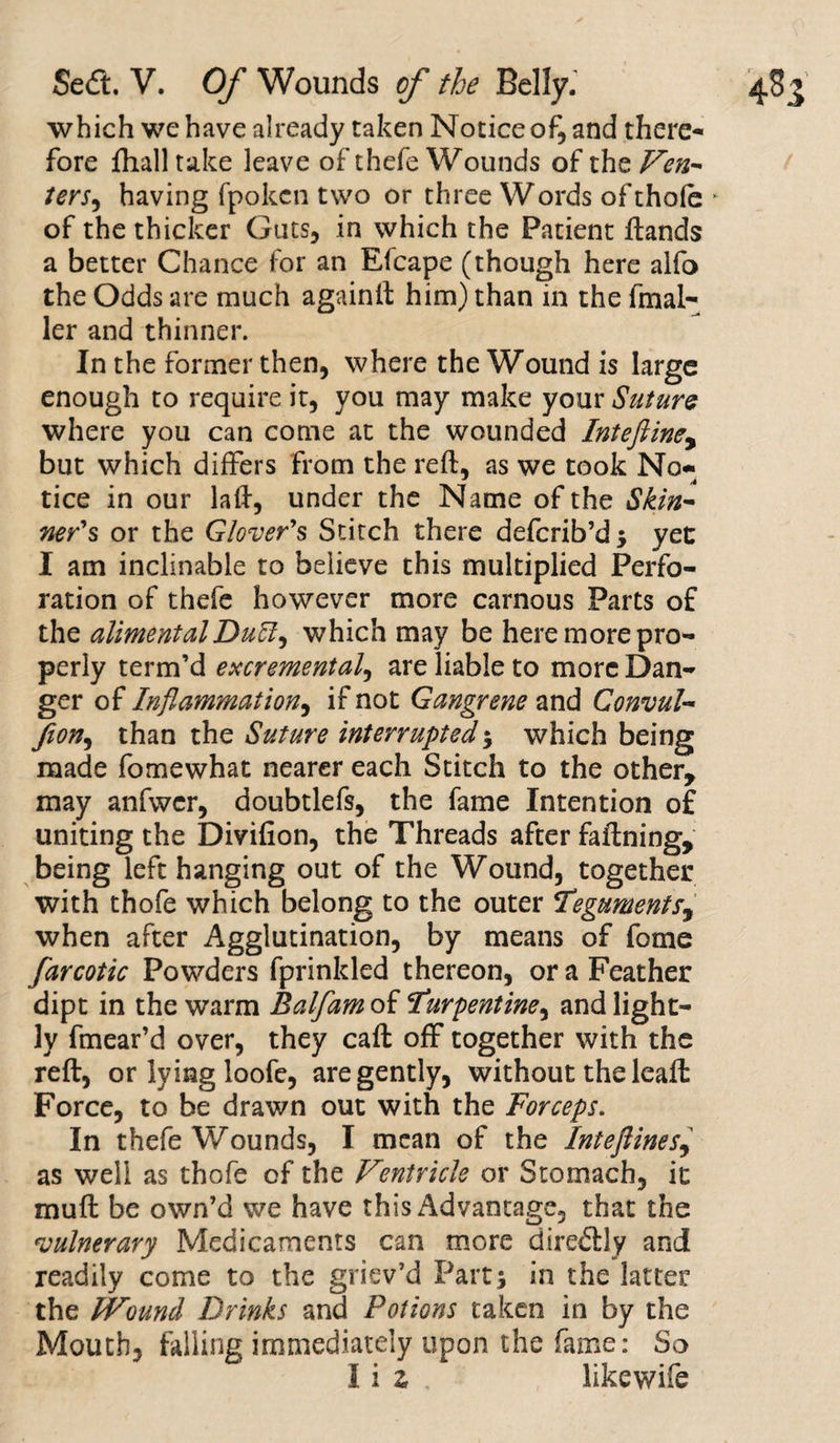 which we have already taken Notice of, and there¬ fore {hall take leave of thefe Wounds of the Ven¬ ters^ having fpoken two or three Words of thole • of the thicker Guts, in which the Patient hands a better Chance for an Efcape (though here alfo the Odds are much againft him) than in the fmal- ler and thinner. In the former then, where the Wound is large enough to require it, you may make your Suture where you can come at the wounded Inteftiney but which differs from the reft, as we took No- tice in our laft, under the Name of the Skin¬ ner's or the Glover's Stitch there deferib’d; yet I am inclinable to believe this multiplied Perfo¬ ration of thefe however more carnous Parts of the alimentalDu£ty which may be here more pro¬ perly term’d excremental, are liable to more Dan¬ ger of Inflammation, if not Gangrene and Convul- fion, than the Suture interrupted; which being made fomewhat nearer each Stitch to the other, may anfwcr, doubtlefs, the fame Intention of uniting the Divifion, the Threads after faftning, being left hanging out of the Wound, together with thofe which belong to the outer Tegumentsy when after Agglutination, by means of fome farcotic Powders fprinkled thereon, or a Feather dipt in the warm Balfam of Turpentine, and light¬ ly fmear’d over, they caft off together with the reft, or lying loofe, are gently, without the leaft Force, to be drawn out with the Forceps. In thefe Wounds, I mean of the Inteflinesy as well as thofe of the Ventricle or Stomach, it mu ft be own’d we have this Advantage, that the vulnerary Medicaments can more direftly and readily come to the griev’d Part; in the latter the Wound Drinks and Potions taken in by the Mouth, falling immediately upon the fame: So I i z . likewife