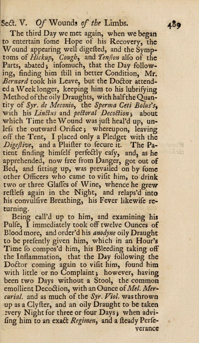 The third Day we met again, when we began to entertain Tome Hope of his Recovery, the Wound appearing well digefted, and the Symp¬ toms of Hickup, Cough, and Tenfion alfo of the Parts, abated * infomuch, that the Day follow¬ ing, finding him ftili in better Condition, Mr. Bernard took his Leave, but the Doftor attend¬ ed a Week longer, keeping him to his lubrifying Method of the oily Draughts, with half the Quan¬ tity of Syr. de Meconio, the Sperma Ceti Bolus's, with his Linffus and pettoral Decoction*, about which Time the Wound was juft heal’d up, un- lefs the outward Orifice j whereupon, leaving off the Tent, I placed only a Pledget with the Digefiive, and a Plaifter to fecure it. The Pa¬ tient finding himfelf perfectly cafy, and, as he apprehended, now free from Danger, got out of Bed, and fitting up, was prevailed on by fome other Officers who came to vifit him, to drink two or three Glaffes of Wine, whence he grew reftlefs again in the Night, and relaps’d into his convulfivc Breathing, his Fever like wife re¬ turning. Being call’d up to him, and examining his Pulfe, I immediately took off twelve Ounces of Blood more, and order’d his anodyne oily Draught to be prefently given him, which in an Hour’s Time fo compos’d him, his Bleeding taking off the Inflammation, that the Day following the Doctor coming again to vifit him, found him with little or no Complaint 5 however, having been two Days without a Stool, the common emollient Deco&ion, with an Ounce of Mel. Mer¬ curial. and as much of the Syr. Viol, was thrown up as a Clyfter, and an oily Draught to be taken every Night for three or four Days $ when advi- fing him to an exaft Regimen, and a fteady Perfc- verancc