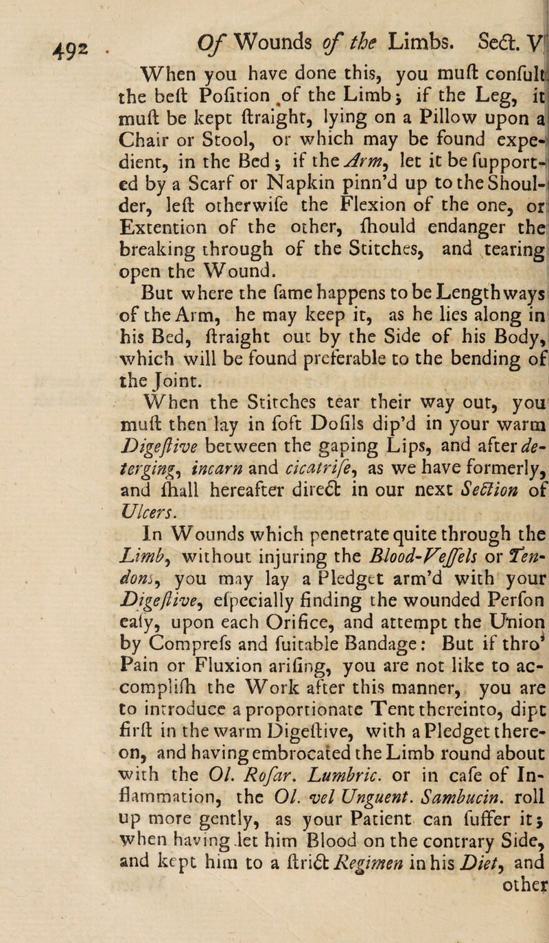When you have done this, you muft confult; the hell Pofition ^of the Limb* if the Leg, it mull be kept ftraight, lying on a Pillow upon a Chair or Stool, or which may be found expe¬ dient, in the Bed j if the Army let it be fupport*4 ed by a Scarf or Napkin pinn’d up totheShouI-i der, left otherwife the Flexion of the one, or Extention of the other, fhould endanger the breaking through of the Stitches, and tearing open the Wound. But where the fame happens to be Lengthways of the Arm, he may keep it, as he lies along in his Bed, ftraight out by the Side of his Body, which will be found preferable to the bending of the Joint. When the Stitches tear their way out, you muft then lay in foft Dofils dip’d in your warm Digeftive between the gaping Lips, and after de¬ terging, incarn and cicatrife, as we have formerly, and ftiall hereafter diredl in our next Section of Ulcers. In Wounds which penetrate quite through the Limb, without injuring the Blood-Feffels or Ten* donSy you may lay a Pledget arm’d with your Digeftivey efpecially finding the wounded Perfon ea(y, upon each Orifice, and attempt the Utiion by Comprefs and fuitable Bandage: But if thro’ Pain or Fluxion arifing, you are not like to ac- complifh the Work after this manner, you are to introduce a proportionate Tent thereinto, dipt firft in the warm Digeftive, with a Pledget there¬ on, and having embrocated the Limb round about with the 01. Rofar. Lumbric. or in cafe of In¬ flammation, the 01. vel Unguent. Sambucin. roll up more gently, as your Patient can fuffer it 5 when having let him Blood on the contrary Side, and kept him to a ftridt Regimen in his Diety and other