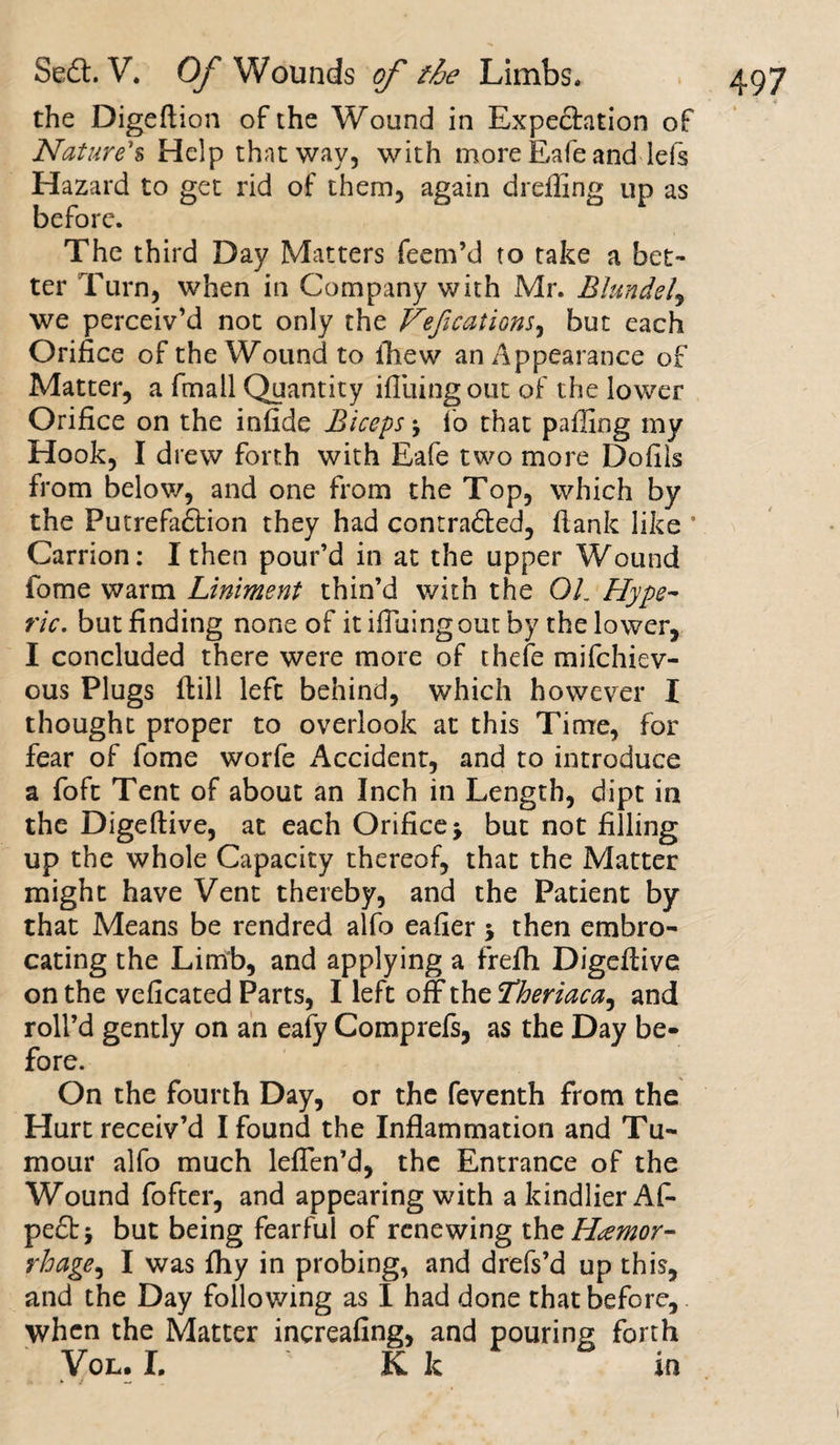 the Digeftion of the Wound in Expedation of Nature's Help that way, with more Eafe and lefs Hazard to get rid of them, again dr effing up as before. The third Day Matters feem’d to take a bet¬ ter Turn, when in Company with Mr. Blundel9 we perceiv’d not only the Vefications, but each Orifice of the Wound to ffiew an Appearance of Matter, a fmall Quantity ifliaingout of the lower Orifice on the infide Biceps \ fo that paffing my Hook, I drew forth with Eafe two more Dofils from below, and one from the Top, which by the Putrefaction they had contraded, flank like 1 Carrion: I then pour’d in at the upper Wound fome warm Liniment thin’d with the 01. Hype- ric. but finding none of itifluingoutby the lower, I concluded there were more of thefe mifehiev- ous Plugs ftill left behind, which however I thought proper to overlook at this Time, for fear of fome worfe Accident, and to introduce a foft Tent of about an Inch in Length, dipt in the Digeftive, at each Orifice * but not filling up the whole Capacity thereof, that the Matter might have Vent thereby, and the Patient by that Means be rendred alfo eafier \ then embro¬ cating the Limb, and applying a frefh Digeftive on the veficated Parts, I left off the Theriaca, and roll’d gently on an eafy Comprefs, as the Day be¬ fore. On the fourth Day, or the feventh from the Hurt receiv’d I found the Inflammation and Tu¬ mour alfo much leflen’d, the Entrance of the Wound fofter, and appearing with a kindlier Af- ped* but being fearful of renewing 'Os\z Hemor¬ rhage^ I was fhy in probing, and drefs’d up this, and the Day following as I had done that before, when the Matter increafing, and pouring forth Vol. I, K k in * i —