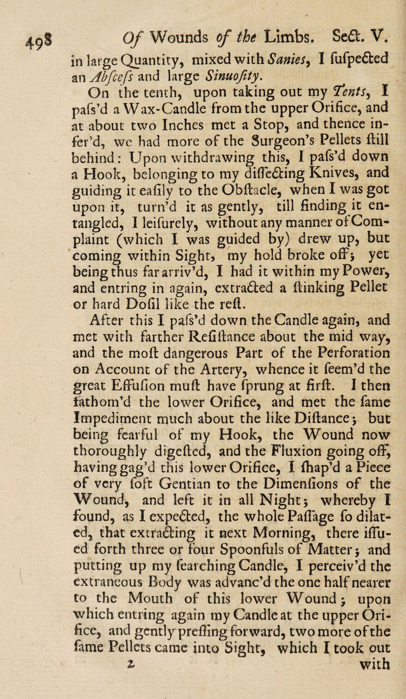 in large Quantity, mixed with Sanies^ I fufpedbed an Abfcefs and large Sinuojity. On the tenth, upon taking out my Tents, I pafs’d a Wax-Candle from the upper Orifice, and at about two Inches met a Stop, and thence in- fer’d, we had more of the Surgeon’s Pellets ftill behind: Upon withdrawing this, I pafs’d down a Hook, belonging to my difleCting Knives, and guiding it eafily to the Obftacle, when I was got upon it, turn’d it as gently, till finding it en¬ tangled, I leifurely, without any manner of Com¬ plaint (which I was guided by) drew up, but coming within Sight) my hold broke off* yet being thus far arriv’d, I had it within my Power, and entring in again, extra&amp;ed a flunking Pellet or hard Dofil like the refl. After this I pafs’d down the Candle again, and met with farther Refifiance about the mid way, and the mo ft dangerous Part of the Perforation on Account of the Artery, whence it feem’d the great Effufion muft have fprung at firft. I then fathom’d the lower Orifice, and met the fame Impediment much about the like Diftancey but being fearful of my Hook, the Wound now thoroughly digefted, and the Fluxion going off, having gag’d this lower Orifice, I fhap’d aPiece of very foft Gentian to the Dimenfions of the Wound, and left it in all Night 5 whereby I found, as I expe&amp;ed, the whole Paflage fo dilat¬ ed, that extracting it next Morning, there iflu- ed forth three or four Spoonfuls of Matter &gt; and putting up my fearching Candle, I perceiv’d the extraneous Body was advanc’d the one half nearer to the Mouth of this lower Wound j upon which entring again my Candle at the upper Ori¬ fice, and gently prefling forward, two more of the fame Pellets came into Sight, which I took out z with