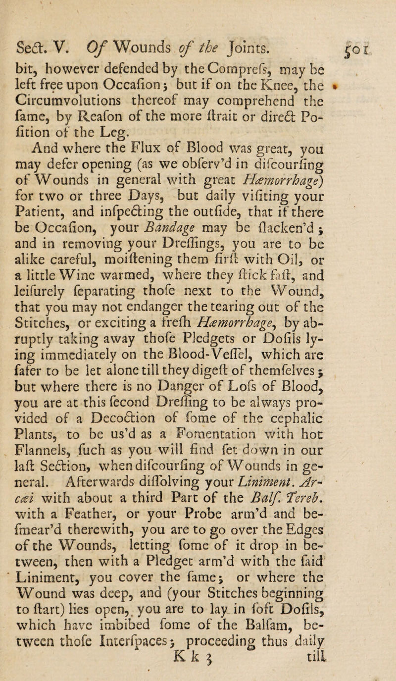 bit, however defended by the Comprefs, may be left free upon Occafion$ but if on the Knee, the Circumvolutions thereof may comprehend the fame, by Reafon of the more lira it or diredl Po¬ rtion of the Leg. And where the Flux of Blood was great, you may defer opening (as we obferv’d in difcourfing of Wounds in general with great Haemorrhage) for two or three Days, but daily vifiting your Patient, and infpe&amp;ing the outfide, that if there be Occafion, your Bandage may be flacken’d * and in removing your Dreffings, you are to be alike careful, moiftening them fir ft with Oil, or a little Wine warmed, where they flick fail, and leifurely feparating thofe next to the Wound, that you may not endanger the tearing out of the Stitches, or exciting a frefh Hemorrhage, by ab¬ ruptly taking away thofe Pledgets or Dofils ly¬ ing immediately on the Blood- Veflel, which are fafer to be let alone till they digeft of themfelves* but where there is no Danger of Lofs of Blood, you are at this fecond Dreffing to be always pro¬ vided of a Decoction of fome of the cephalic Plants, to be us’d as a Fomentation with hot Flannels, fuch as you will find fet down in our lafl Seftion, whendifcourfing of Wounds in ge¬ neral. Afterwards difiolving your Liniment. Ar- ccei with about a third Part of the Balf. Tereh. with a Feather, or your Probe arm’d and be- fmear’d therewith, you are to go over the Edges of the Wounds, letting fome of it drop in be¬ tween, then with a Pledget arm’d with the faid Liniment, you cover the fames or where the Wound was deep, and (your Stitches beginning to ftart) lies open, you are to lay in fofc Dofils, which have imbibed fome of the Balfam, be¬ tween thofe Interfpaces > proceeding thus daily K k 5 till