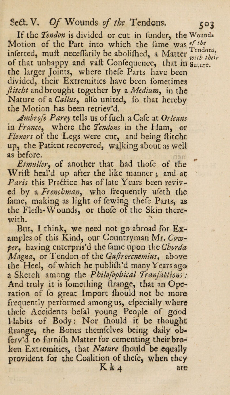 If the Tendon is divided or cut in funder, the Wounds Motion of the Part into which the fame was inferted, muffc neceflarily be abolifhed, a Matter °f5Jr of that unhappy and vaft Confequence, that in Suture, the larger Joints, where thefe Parts have been divided, their Extremities have been fometimes Jlitcht and brought together by a Medium, in the Nature of a Callus, alfo united, fo that hereby the Motion has been retriev’d. Jmbrofe Parey tells us of fuch a Cafe at Orleans in France, where the Tendons in the Ham, or Flexors of the Legs were cut, and being flitcht up, the Patient recovered, walking about as well as before. Etmuller, of another that had thofe of the Wrift heal’d up after the like manner 3 and at Paris this Practice has of late Years been reviv¬ ed by a Frenchman, who frequently ufeth the fame, making as light of fewing thefe Parts, as the Flefh-Wounds, or thofe of the Skin there¬ with. But, I think, we need not go abroad for Ex¬ amples of this Kind, our Countryman Mr. Cow- per, having enterpris’d the fame upon the Chorda Magna, or Tendon of the Ga/lroecnemius, above the Heel, of which he publifh’d manyYearsago a Sketch among the Philofophical Tran factions: And truly it is fomething iftrange, that an Ope¬ ration of fo great Import fhould not be more frequently performed among us, efpecially where thefe Accidents befal young People of good Habits of Body: Nor fhould it be thought ftrange, the Bones themfelvcs being daily ob- ferv’d to furnilh Matter for cementing their bro¬ ken Extremities, that Nature fhould be equally provident for the Coalition of thefe, when they K k 4 are