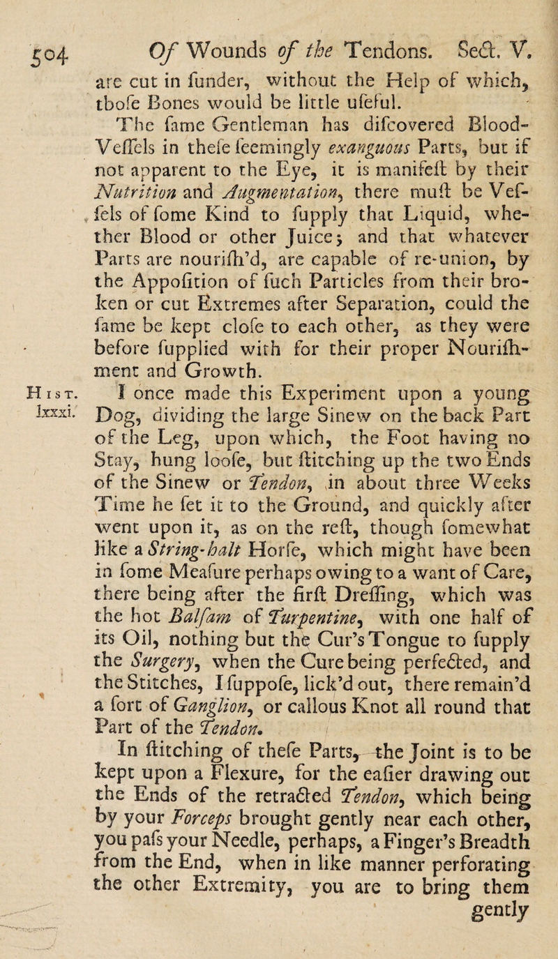 are cut in funder, without the Help of which, tbofe Bones would be little ufeful. The lame Gentleman has difeovered Blood- Veflels in thefe feemingly exanguous Parts, but if not apparent to the Eye, it is manifeft by their Nutrition and Augmentation, there mull be Vef- fels of fome Kind to fupply that Liquid, whe¬ ther Blood or other Juice &gt; and that whatever Parts are nounfh’d, are capable of re* uni on, by the Apportion of filch Particles from their bro¬ ken or cut Extremes after Separation, could the fame be kept clofe to each other, as they were before fupplied with for their proper Nourifli- ment and Growth. Hist. I once made this Experiment upon a young Ixxxi. Dog, dividing the large Sinew on the back Part of the Leg, upon which, the Foot having no Stay, hung loofe, but Hitching up the two Ends of the Sinew or Tendon, in about three Weeks Time he fet it to the Ground, and quickly after went upon it, as on the red, though fome what like a String-halt Horfe, which might have been in fome Meafure perhaps owing to a want of Care, there being after the firH Dreffing, which was the hot Balfam of turpentine^ with one half of its Oil, nothing but the Cur’s Tongue to fupply the Surgery, when the Cure being perfedled, and the Stitches, I fuppofe, lick’d out, there remain’d a fort of Ganglion, or callous Knot all round that Part of the tendon• In Hitching of thefe Partsr—the Joint is to be kept upon a Flexure, for the eafier drawing out the Ends of the retraced tendon, which being by your Forceps brought gently near each other, you pafs your Needle, perhaps, a Finger’s Breadth from the End, when in like manner perforating the other Extremity, you are to bring them gently