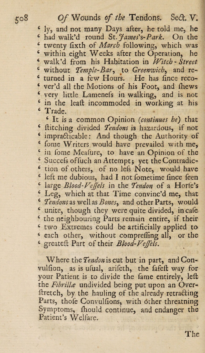 4 ly, and not many Days alter, he told me, he 4 had walk’d round St. James's-Park. On the 4 twenty fixth of March following, which was 4 within eight Weeks after the Operation, he * walk’d from his Habitation in Witch - Street 4 without Temple-Bar, to Greenwich, and re- 4 turned in a few Hours. He has fince reco- 4 ver’d all the Motions of his Foot, and fhews 4 very little Lamenefs in walking, and is not 4 in the leaft incommoded in working at his 4 Trade. 4 It is a common Opinion (continues he) that 4 flitcning divided Tendons is hazardous, if not 4 impracticable: And though the Authority of 4 feme Writers would have prevailed with me, 4 in lb me Meafure, to have an Opinion of the 4 Succeli offuch an Attempt* yet the Contradic- 4 tion of others, of no lefs Note, would have g left me dubious, had I not fometime fince feen 4 large BloodWeffels in the Tendon of a Horie’s 4 Leg, which at that Time convinc’d me, that 4 Tendons as well as Bones, and other Parts, would 4 unite, though they were quite divided, in cafe 4 the neighbouring Parts remain entire, if their 4 two Extremes could be artificially applied to 4 each other, without comprefling all, or the 4 greateil Part of their Blood-Vejfels. Where the Tendonss cut but in part, and Con- vulfion, as is ufual, arifeth, the fafeft way for your Patient is to divide the fame entirely, left the Fibrillce undivided being put upon an Over- firetch, by the hauling of the already retracting Parts, thofe Convulfions, with other threatning Symptoms, fiiould continue, and endanger the Patient’s Welfare. The