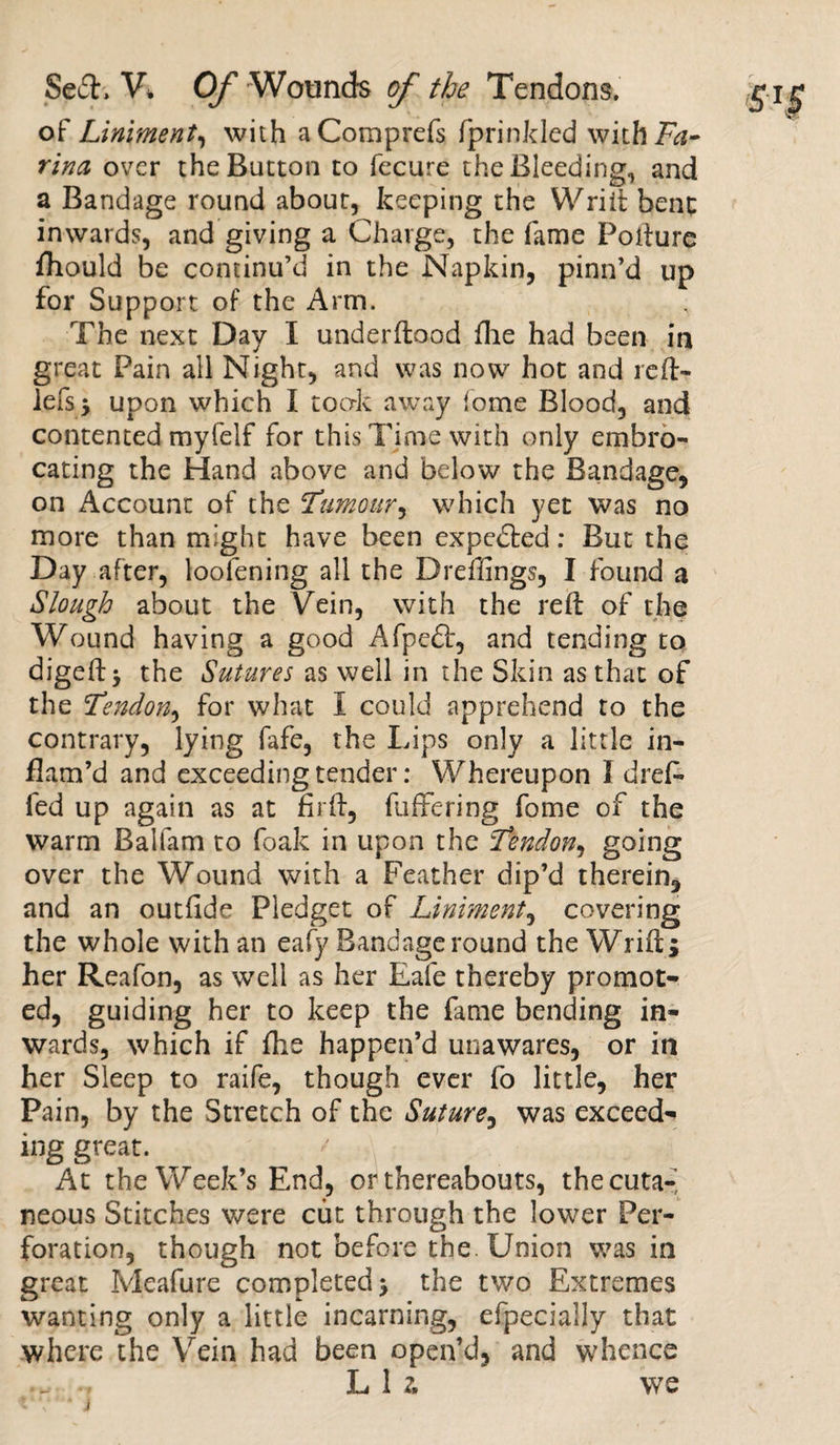 of Liniment, with aComprefs fprinkled withFtf- rina over the Button to fecure the Bleeding, and a Bandage round about, keeping the Wriit bene inwards, and giving a Charge, the fame Poiture fhould be continu’d in the Napkin, pinn’d up for Support of the Arm. The next Day I underflood fhe had been in great Pain all Night, and was now hot and reft- lefs* upon which I took away fome Blood, and contented myfelf for this Time with only embro¬ cating the Hand above and below the Bandage, on Account of the Tumour, which yet was no more than might have been expected: But the Day after, loofening all the Dreffings, I found a Slough about the Vein, with the reft of the Wound having a good Afpe£t, and tending to digeft* the Sutures as well in the Skin as that of the Tendon, for what I could apprehend to the contrary, lying fafe, the Lips only a little in¬ flam’d and exceeding tender: Whereupon I dreL fed up again as at firft, fuffering fome of the warm Balfam to foak in upon the Tendon, going over the Wound with a Feather dip’d therein, and an outfide Pledget of Liniment, covering the whole with an eafy Bandage round the Wrift; her Reafon, as well as her Eafe thereby promot¬ ed, guiding her to keep the fame bending in¬ wards, which if fhe happen’d unawares, or in her Sleep to raife, though ever fo little, her Pain, by the Stretch of the Suture, was exceed- ing great. At the Week’s End, or thereabouts, the cuta¬ neous Stitches were cut through the lower Per¬ foration, though not before the. Union was in great Ivleafure completed* the two Extremes wanting only a little incarning, efpecially that where the Vein had been open’d, and whence