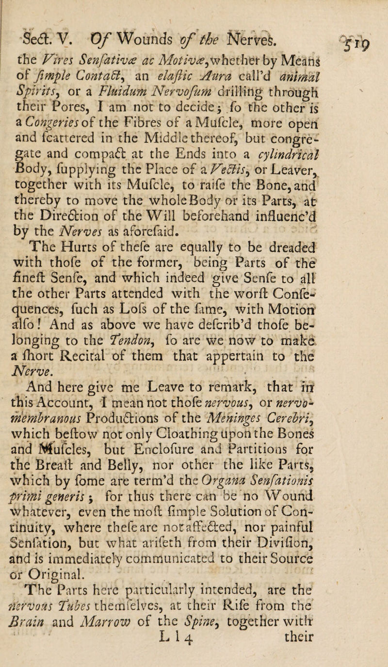 the Fires Senfativ&lt;e ac whet her by Means of fimple Conta5l^ an elaftic Aura call’d animal SpiritS) or a Fluidum Nervofum drilling through their Pores, I am not to decide $ fo the other is a Congeries of the Fibres of aMufcle, more open and fcattered in the Middlethereof, but congre¬ gate and compact at the Ends into a cylindrical Body, fupplying the Place of a FeEtis^ or Leaver, together with its Mufcle, to raife the Bone, and thereby to move the whole Body or its Parts, at the Diredlion of the Will beforehand influenc’d by the Nerves as aforefaid. The Hurts of thefe are equally to be dreaded with thofe of the former, being Parts of the finell Senfe, and which indeed give Senfe to all the other Parts attended with the worlt Confe- quences, fuch as Lofs of the fame, with Motion alfo! And as above we have aefcrib’d thofe be- longing to the 'Tendon, fo are we now to make a fhort Recital of them that appertain to the Nerve. And here give me Leave to remark, that irr this Account, I mean not thofe nervous, or nervo- membranous Produdtions of the Meninges Cerebri, which bellow not only Cloathing upon the Bones and Mufcles, but Enclofure and Partitions for the Breail and Belly, nor other the like Parts, which by fome are term’d the Organa Senfationis primi generis * for thus there can be no Wound whatever, even the mod Ample Solution of Con¬ tinuity, where thefe are noraffedled, nor painful Senfation, but what arifeth from their Diviflon, and is immediately communicated to their Source or Original. The Parts here particularly intended, are the nervous Tubes themfelves, at their Rife from the Brain and Marrow of the Spine, together with