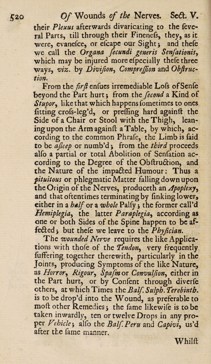 their Plexus afterwards divaricating to the feve- ral Parts, till through their Finenefs, they, as it were, evanefee, or efcape our Sight * and thefe we call the Organa fecundi generis Senfationis, which may be injured more efpecially thefe three ways, viz. by Divifton, CompreJJion and Obftrac¬ tion. From the firfl enfucs irremediable Lofs ofSenfe beyond the Part hurt 5 from the fecond a Kind of Stupor, like that which happens fometimes to ones fitting crofs-leg’d, or preffing hard againrt the Side of a Chair or Stool with the Thigh, lean¬ ing upon the Arm againft a Table, by which, ac¬ cording to the common Phrafe, the Limb is faid to be ajleep or numb’d j from the third proceeds alfo a partial or total Abolition of Senfation ac¬ cording to the Degree of the Obftrudtion, and the Nature of the impadfced Humour: Thus a pituitous or phlegmatic Matter falling down upon the Origin of the Nerves, produceth an Apoplexy^ and that oftentimes terminating by finking lower, either in a half or a whole Palfy j the former call’d Hemiplegia, the latter Paraplegia, according as one or both Sides of the Spine happen to be af- fedted * but thefe we leave to the Phyfician. The wounded Nerve requires the like Applica¬ tions with thofe of the Tendon, very frequently differing together therewith, particularly in the Joints, producing Symptoms of the like Nature, as Horror, Rigour, Spafm or Convuljion, either in the Part hurt, or by Confent through diverfe others, at which Times the Balf. Sulph. Terebinth. is to be drop’d into the Wound, as preferable to mod other Remedies* the fame likewife is to be taken inwardly, ten or twelve Drops in any pro¬ per F?hicle-y alfo the Balf. Peru and Capiviy us’d after the fame manner. Whilft