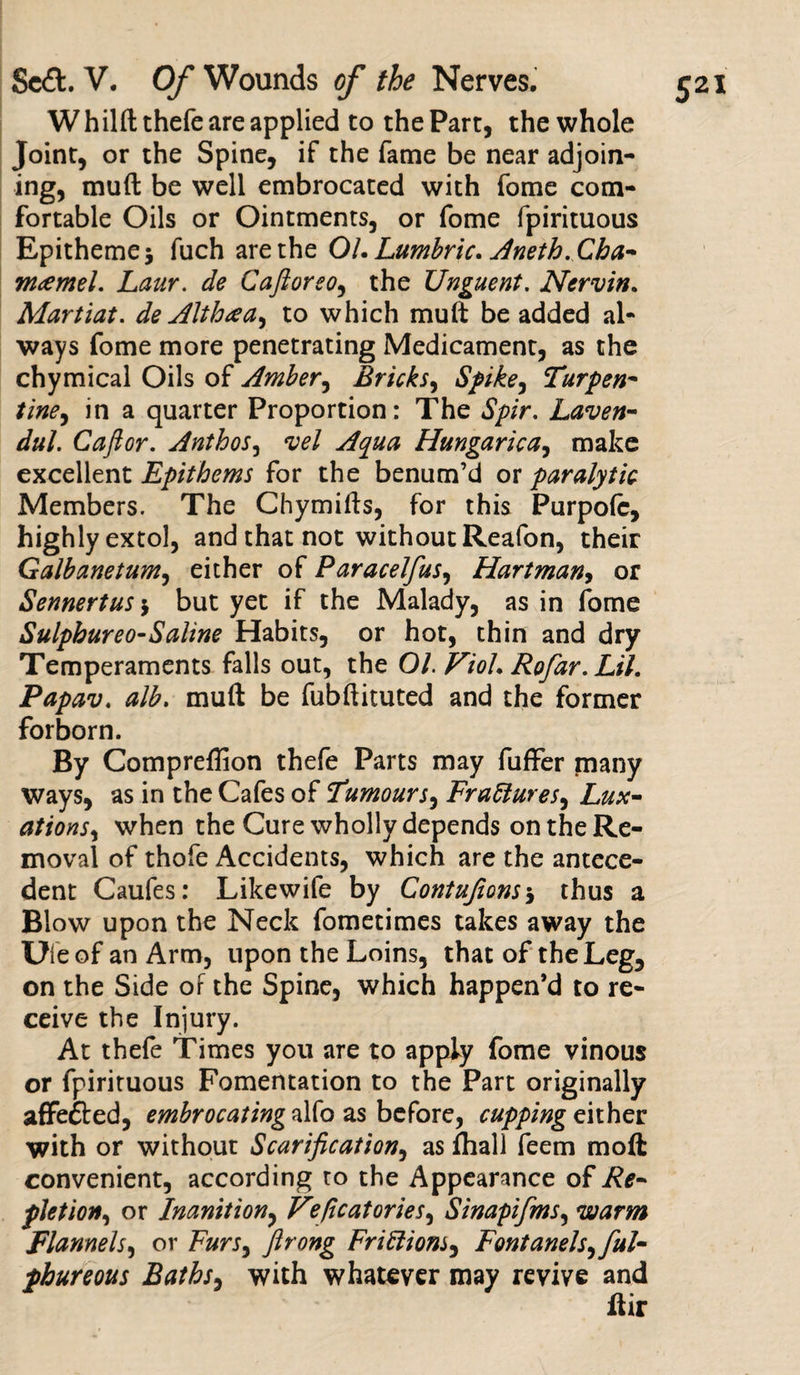 W hilft thefe are applied to the Part, the whole Joint, or the Spine, if the fame be near adjoin¬ ing, muft be well embrocated with fome com¬ fortable Oils or Ointments, or fome fpirituous Epitheme* fuch are the 01. Lumbric. Anetb. Cba- m&lt;emel. Laur. de Caftorso, the Unguent. Nervin. Martiat. de Althcea, to which muft be added al- ways fome more penetrating Medicament, as the chymical Oils of Amber, Bricks, Spike, Turpen- tine, in a quarter Proportion: The Spir. Laven- dul. Caftor. Antbos, vel Aqua Hungarica, make excellent Epithems for the benum’d or paralytic Members. The Chymifts, for this Purpofc, highly extol, and that not without Reafon, their Galbanetum, either of Paracelfus, Hartman, or Sennertus $ but yet if the Malady, as in fome Sulphureo-Saline Habits, or hot, thin and dry Temperaments falls out, the 01. Viol. Rofar. Lil. Papav. alb. muft be fubftituted and the former forborn. By Compreflion thefe Parts may fuffer many ways, as in the Cafes of 'Tumours, Frattures, Lux- ations, when the Cure wholly depends on the Re¬ moval of thofe Accidents, which are the antece¬ dent Caufes: Like wife by Contufions* thus a Blow upon the Neck fometimes takes away the Uleof an Arm, upon the Loins, that of the Leg, on the Side of the Spine, which happen’d to re¬ ceive the Injury. At thefe Times you are to apply fome vinous or fpirituous Fomentation to the Part originally affefted, embrocating alfo as before, cupping either with or without Scarification, as fhall feem moft convenient, according ro the Appearance of Re¬ pletion\ or Inanition, Vficatories, Sinapifms, warm Flannels, or Furs, ftrong Friffions, Fontanels, ful- phureous Baths, with whatever may revive and ftir