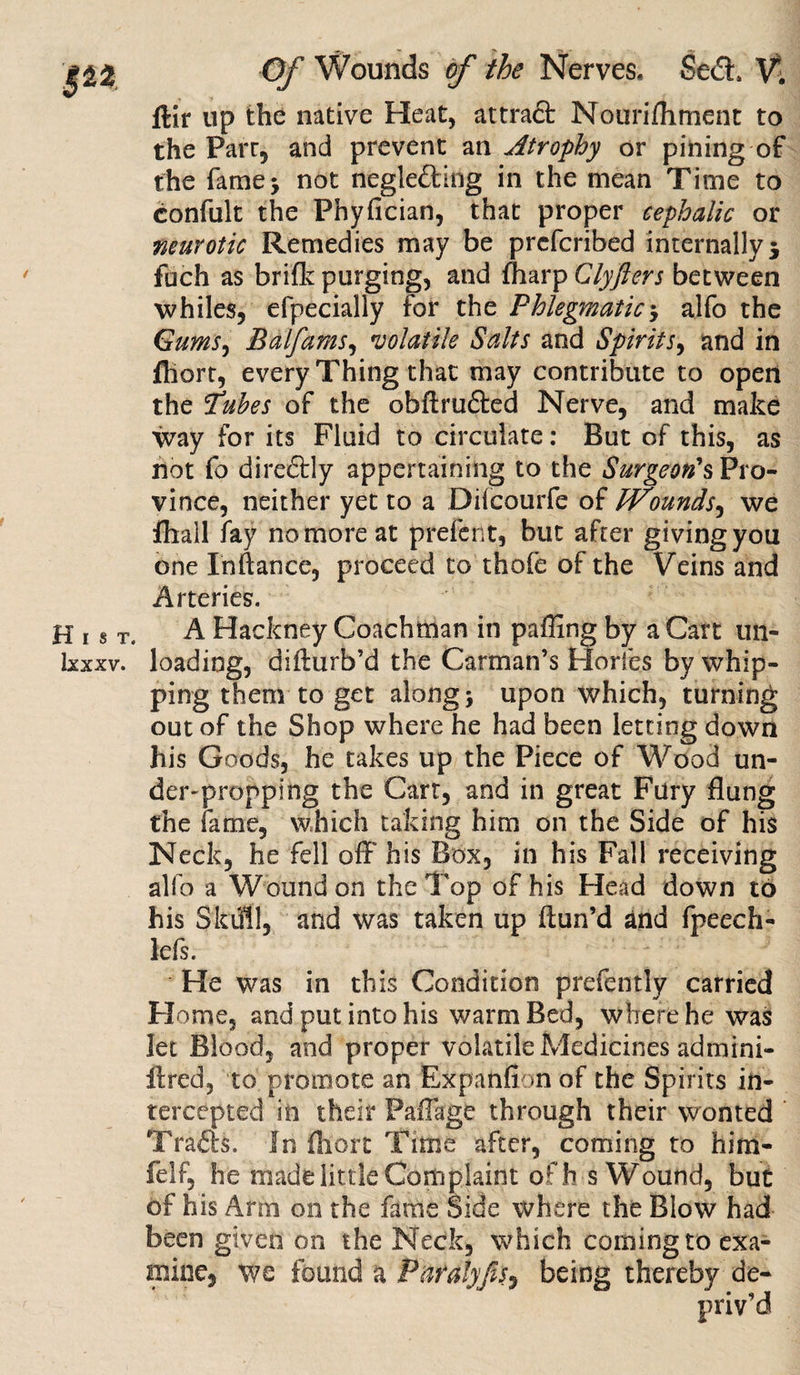Ixxxv. Of Wounds of the Nerves, Sed, V; ftir up the native Heat, attract Nourifhment to the Parr, and prevent an Atrophy or pining of the fame* not negle&ing in the mean Time to confult the Phyfician, that proper cephalic or neurotic Remedies may be prcfcribed internally $ fuch as brifk purging, and fharp Clyfters between whiles, efpecially for the Phlegmatic -y alfo the Gums, Balfams, volatile Salts and Spirits, and in fhort, every Thing that may contribute to open the Tubes of the obftruiled Nerve, and make way for its Fluid to circulate: But of this, as not fo diredly appertaining to the Surgeon's Pro¬ vince, neither yet to a Difcourfe of Wounds, we {hall fay no more at prefent, but after giving you one Inftatice, proceed to thole of the Veins and Arteries. loading, difturb’d the Carman’s Horfes by whip¬ ping them to get along \ upon which, turning out of the Shop where he had been letting down his Goods, he takes up the Piece of Wood un¬ der-propping the Cart, and in great Fury flung the fame, which taking him on the Side of his Neck, he fell off' his Box, in his Fall receiving alfo a Wound on the Top of his Head down to his Skiff 1, and was taken up ffun’d and fpeech- lefs. He was in this Condition prefently carried Home, and put into his warm Bed, where he was let Blood, and proper volatile Medicines admini- ffred, to promote an Expanflon of the Spirits in¬ tercepted in their Paffage through their wonted Trails. In Short Time after, coming to hira¬ ft'! f, he made little Complaint ofh s Wound, but of his Ann on the fame Side where the Blow had been given on the Neck, which coming to exa¬ mine, we found a Paralyfis, being thereby de¬ priv’d