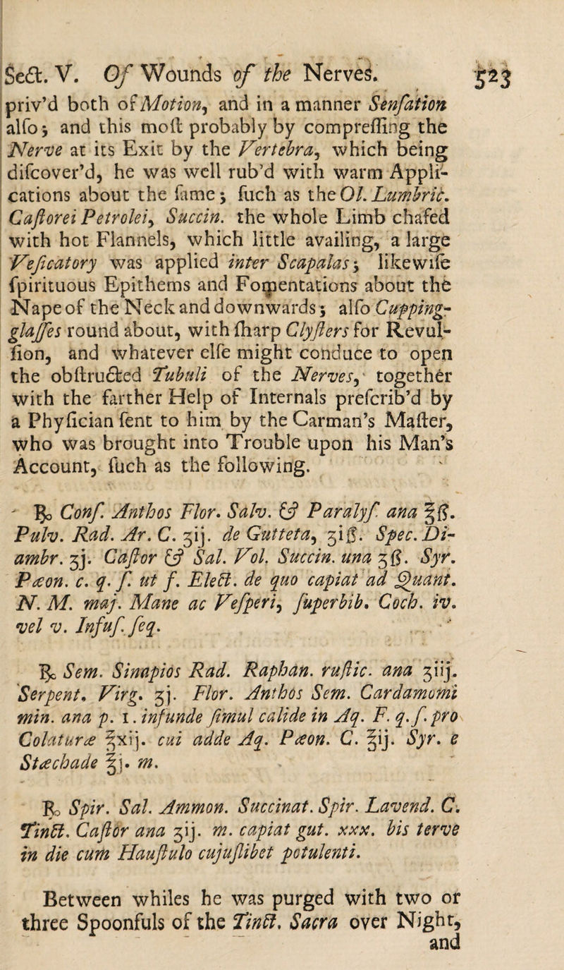 priv’d both of Motion, and in a manner Senfation alfo* and this moil probably by comprefling the Nerve at its Exit by the Vertebra, which being difcover’d, he was well rub’d with warm Appli¬ cations about the feme* fuch as theOl.Lumbrit. Caftorei Petroleiy Succin. the whole Limb chafed with hot Flannels, which little availing, a large Veficatory was applied inter Scapalas9 like wife fpirituous Epithems and Fomentations about the Napeof the Neck and downwards 5 alfo Cupping- glajfes round about, with fliarp Clyfters for Revul- fion, and whatever elfe might conduce to open the obilrudled Tubuli of the Nerves, together with the farther Help of Internals prefcrib’d by a Phyfician fent to him by the Carman’s Mailer, who was brought into Trouble upon his Man’s Account, Rich as the following. - IJo Conf. Anthos Flor. Sdh. (ft Paralyf ana Pulv. Rad. Ar. C. gij. de Gutteta, gig. Spec.Di- ambr. gj. Caftor (ft Sal. Vol. Succin. una gg. Syr. Paeon, c. q. f. ut f. Eleft. de quo capiat ad Quant. N. M. maj. Mane ac Vefperi9 fuperbib. Coch. iv. vel v. Infuffeq. 5c Sem. Sinapios Rad. Raphan. ruflic. ana 3 i ij. Serpent, Virg. gj. Flor. Anthos Sem. Cardamomi min. ana p. 1. inf unde fimul calide in Aq. F. q.f. pro Colaturce ^xij. cui adde Aq. Pceon. C. §ij. Syr. e St achade m. Bo Spir. Sal. Ammon. Succinat. Spir. Lavend. C. Tinft. Caftor ana gij. m. capiat gut. xxx. bis terve in die cum Hauftulo cujujlibet potulenti. Between whiles he was purged with two or three Spoonfuls of the Tin ft. Sacra over Night, and