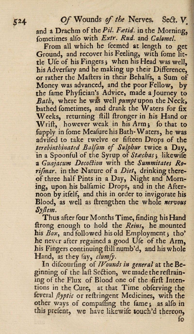 and a Drachm of the Pil. Foetid, in the Morning, fometimes alfo with Extr. Rud. and Calomel. From all which he feemed at length to get Ground, and recover his Feeling, with fome lit¬ tle Ufe of his Fingers j when his Head was well, his Adverfary and he making up their Difference, or rather the Matters in their Behalfs, a Sum of Money was advanced, and the poor Fellow, by the fame Phyfician’s Advice, made a Journey to Bath, where he was well pumpt upon the Neck, bathed fometimes, and drank the Waters for fix Weeks, returning ttill ftronger in his Hand or Writt, however weak in his Arm * fo that to fupply in fome Meafure his Bath-Waters, he was advifed to take twelve or fifteen Drops of the terebinthinated Balfam of Sulphur twice a Day, in a Spoonful of the Syrup of Staechas^ like wife a Guajacum Decoftion with the Summitates Ro- rifmar. in the Nature of a Diet, drinking there¬ of three half Pints in a Day, Night and Morn- ing, upon his balfamic Drops, and in the After¬ noon by itfelf, and this in order to invigorate his Blood, as well as ftrengthen the whole nervous Syjlem. Thus after four Months Time, finding his Hand ftrong enough to hold the Reins, he mounted his Box, and followed his old Employment 5 tho’ he never after regained a good Ufe of the Arm, his Fingers continuing ttill numb’d, and his whole Hand, as they fay, clumfy. In difeourfing of TVoundsin general at the Be¬ ginning of the latt Se&amp;ion, we made the rettrain- ing of the Flux of Blood one of the firft Inten¬ tions in the Cure, at that Time obferving the feveral ftyptic or reftringent Medicines, with the other ways of comparing the fame j as alfo in this prefeat, we have likewife touch’d thereon, fo
