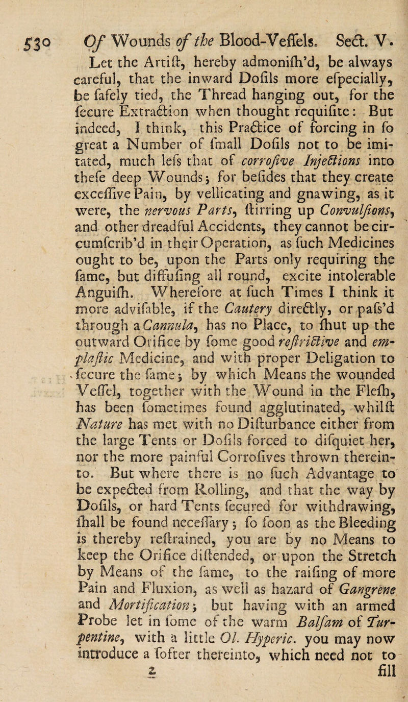 Let the Artift, hereby admonifh’d, be always careful, that the inward Dofils more efpecially, be fafely tied, the Thread hanging out, for the fecure Extraction when thought requifite: But indeed, I think, this Pradtice of forcing in fo great a Number of fmall Doiils not to be imi¬ tated, much lefs that of corrofive Injections into thefe deep Wounds 5 for befides that they create exceffivePain, by vesicating and gnawing, as it were, the nervous Parts, itirring up Convulfeons, and other dreadful Accidents, they cannot be cir- cumfcrib’d in their Operation, as fuch Medicines ought to be, upon the Parts only requiring the fame, but diffufing all round, excite intolerable Anguifh. Wherefore at fuch Times I think it more advifable, if the Cautery diredtly, or pafs’d through a Cannula^ has no Place, to fliut up the outward Orifice by fome good reftriCiive and cm- plafiic Medicine, and with proper Deligation to .fecure the fame5 by which Means the wounded VefTel, together with the Wound in the Flefh, has been fometimes found agglutinated, whilft Nature has met with no Difturbance either from the large Tents or Doiils forced to difquiet her, nor the more painful Corrofives thrown therein¬ to. But where there is no fuch Advantage to be expedted from Rolling, and that the way by Doiils, or hard Tents fecured for withdrawing, ihall be found neceflary 5 fo foon as the Bleeding is thereby retrained, you are by no Means to keep the Orifice diftended, or upon the Stretch by Means of the fame, to the railing of more Pain and Fluxion, as well as hazard of Gangrene and Mortification y but having with an armed Probe let in fome of the warm Balfam of fur- pontine, with a little 01. Hyperic. you may now introduce a fofter thereinto, which need not to £ fill