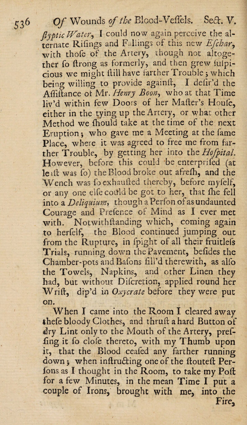 fiyptic Boater, I could now again perceive the al¬ ternate Rifings and Failings of this new Efchar, with thofe of the Artery, though not altoge¬ ther fo ftrong as formerly, and then grew fulpi- cious we might flillhave farther Trouble 3 which being willing to provide againfl, I defir’d the Affiftance ot Mr. Henry Boony who at that Time liv’d within few Doors of her Mailer’s Houfe, either in the tying up the Artery, or what other Method we fliould take at the time of the next Eruption; who gave me a Meeting at the fame Place, where it was agreed to free me from far¬ ther Trouble, by getting her into the Hofpitai. However, before this could be enterprifed (at lei ft was fo) the Blood broke out afrefh, and the Wench was fo exhauiled thereby, before rnyfelf, or any one elfe could be got to her, that fhe fell into a Deliquium, though a Perfon of as undaunted Courage and Prefence of Mind as I ever met with. Notwithftanding which, coming again to herfeif, the Blood continued jumping out from the Rupture, in fpight of all their fruitlefs Trials, running down the Pavement, befides the Chamber-pots and Bafons fill’d therewith, as alfo the Towels, Napkins, and other Linen they had, but without Difcretion, applied round her Wrift, dip’d in Oscycrate before they were put on. When I came into the Room I cleared away 4hefe bloody Clothes, and thruflahard Button of dry Lint only to the Mouth of the Artery, pref¬ ixing it fo clofe thereto, with my Thumb upon it, that the Blood ceafed any farther running down; when inftrufting one of the ftouteft Per- lons as I thought in the Room, to take my Poft for a few Minutes, in the mean Time I put a couple of Irons, brought with me, into the Fire,