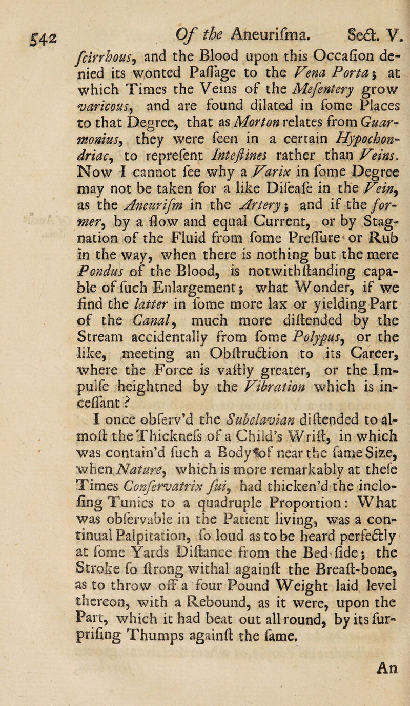 fcirrhous, and the Blood upon this Occafion de¬ nied its wonted Paffage to the Vena Porta ; at which Times the Veins of the Mefentery grow varicous, and are found dilated in fome Places to that Degree, that as Morton relates from Guar- monius, they were feen in a certain Hypochon¬ driac, to reprefent Inteftines rather than Veins. Now I cannot fee why a Varix in fome Degree may not be taken for a like Difeafe in the Vein, as the Aneurifm in the Artery; and if the for¬ mer, by a flow and equal Current, or by Stag¬ nation of the Fluid from fome Preffure or Rub in the way, when there is nothing but the mere Pondus of the Blood, is not with Handing capa¬ ble of fuch Enlargement j what Wonder, if we find the latter in fome more lax or yielding Part of the Canal, much more diftended by the Stream accidentally from fome Polypus, or the like, meeting an Obftrudtion to its Career, where the Force is vaftly greater, or the Im- .pulfe heightned by the Vibration which is in- cefiant ? I once obferv’d the Subclavian diftended toal- molt theThicknefs of a Child’s Wrift, in which was contain’d fuch a Bodyfof near the fame Size, when Nature, which is more remarkably at thefe Times Confervatrix fui, had thicken’d the inclo- fing Tunics to a quadruple Proportion: What was obfervable in the Patient living, was a con¬ tinual Palpitation, fo loud as to be heard perfedtly at fome Yards Diftance from the Bed fide; the Stroke fo ftrong withal againft the Breaft-bone, as to throw off a four Pound Weight laid level thereon, with a Rebound, as it were, upon the Part, which it had beat out allround, by its fur- priling Thumps againft the fame. An