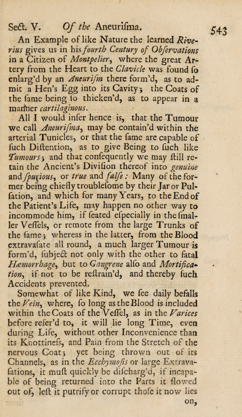 An Example of like Nature the learned Rive- rius gives us in his fourth Century of Obfervations in a Citizen of Montpelier, where the great Ar¬ tery from the Heart to the Clavicle was found fo enlarg’d by an Ancurifm there form’d, as to ad¬ mit a Hen’s Egg into its Cavity * the Coats of the fame being fo thicken’d, as to appear in a marfner cartilaginous. All I would infer hence is, that the Tumour we call Aneurifma, may be contain’d within the arterial Tunicles, or that the fame are capable of fuch Diftention, as to give Being to fuch like iTumours &gt; and that confequently we may ftill re¬ tain the Ancient’s Divifion thereof into genuine and fpuxjous, or true and falfe: Many of the for¬ mer being chiefly troubleiome by their Jar or Pul- fation, and which for many Years, to the End of the Patient’s Life, may happen no other way to incommode him, if feated efpecially in thefmal- ler Veflels, or remote from the large Trunks of the farne^ whereas in the latter, from the Blood extravafate allround, a much larger Tumour is form’d, fubjedf not only with the other to fatal Hemorrhage, but to Gangrene alfo and Mortifica- tion, if not to be retrain’d, and thereby fuch Accidents prevented. Somewhat of like Kind, we fee daily befalls thcVein^ where, fo long as the Blood is included within the Coats of the Veflel, as in the Varices before refer’d to, it will lie long Time, even during Life, without other Inconvenience than its Knottinefs, and Pain from the Stretch of the nervous Coat* yet being thrown out of its Channels, as in the Ecchymofis or large Extrava- fations, it muff quickly be difcharg’d, if incapa¬ ble of being returned into the Parts it flowed out of, left it putrifyor corrupt thole it now lies on.