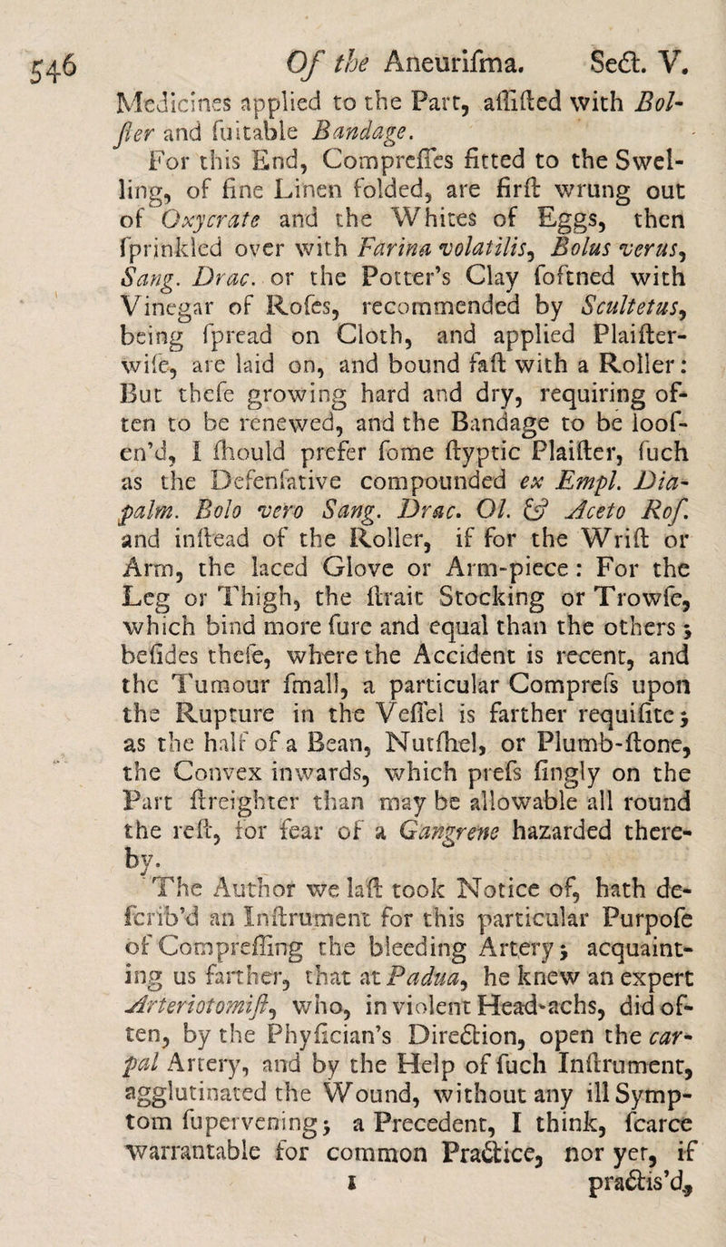 Medicines applied to the Part, affixed with Bol* fier and fuitable Bandage. For this End, Compreffcs fitted to the Swel¬ ling, of fine Linen folded, are firft wrung out of Oxycrate and the Whites of Eggs, then fprinkled over with Farina volatilis, Bolus verus, Sang. Drac. or the Potter’s Clay fofined with Vinegar of Rofes, recommended by Scultetus, being fpread on Cloth, and applied Plaifter- wife, are laid on, and bound faft with a Roller: But thefe growing hard and dry, requiring of¬ ten to be renewed, and the Bandage to be ioof- en’d, I fliould prefer fome ftyptic Plainer, fuch as the Defenfative compounded ex Empl. Diet- palm. Bolo vero Sang. Drac. 01. &amp; Aceto Rof. and inftead of the Roller, if for the Wrifl: or Arrn, the laced Glove or Arm-piece : For the Leg or Thigh, the ttraic Stocking orTrowfe, which bind more Cure and equal than the others befides thefe, where the Accident is recent, and the Tumour fmall, a particular Comprefs upon the Rupture in the Veflei is farther requifitc^ as the half of a Bean, Nutfhel, or Plumb-flone, the Convex inwards, which prefs fingly on the Part fti Tighter than may be allowable all round the re ft, for fear of a Gangrene hazarded there¬ by. The Author we Lit took Notice of, hath de¬ fer ib’d an Inftrutnent for this particular Purpofe of Comprefling the bleeding Artery j acquaint¬ ing us farther, that at Padua^ he knew an expert Arferiotomift, who, in violent Head^achs, did of¬ ten, by the Phyfician’s Bireftion, open the car* pal Artery, and by the Help of fuch Inflrument, agglutinated the Wound, without any ill Symp¬ tom fupcrveningj a Precedent, I think, fcarce warrantable for common Pra6tice, nor yet, if i