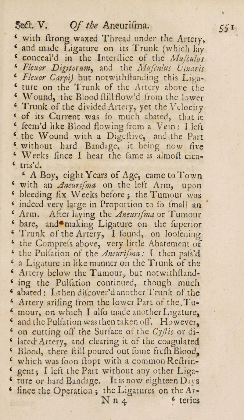 4 with ftrong waxed Thread under the Alter}', 4 and made Ligature on its Trunk (which lay 4 conceal’d in the Interilice of the Mu [cuius 4 Flexor Digit ovum, and the MuJcuius Ulnar is 4 Flexor Carpi) but notwithstanding this Liga- 4 ture on the Trunk of the Artery above the 4 Wound, the Blood dill flow’d from the lower 4 Trunk of the divided Artery, yet the Velocity 4 of its Current was fo much abated, that it 4 feem’d like Blood flowing from a Vein: I left 4 the Wound with a Digeflive, and the Part 4 without hard Bandage, it being now five 4 Weeks fince I hear the fame is almoft cica- 4 tris’d. 4 A Boy, eight Years of Age, cametoTown 4 with an Aneurifma on the left Arm, upon 4 bleeding fix Weeks before 3 the Tumour was 4 indeed very large in Proportion to fo fmall an 4 Arm. After laying the Aneurifma or Tumour 4 bare, and*making Ligature on the fuperior 4 Trunk of the Artery, I found, on loolening 4 the Comprefs above, very little Abatement of 4 the Puliation of the Aneurifma: I then pals’d 4 a Ligature in like manner on the Trunk of the 4 Artery below the Tumour^ but notwithftand- 6 ing the Puliation continued, though much 4 abated: I then difcover’d another Trunk of the 4 Artery arifing from the lower Part of the/Fu- 4 mour, on which I alfo made another Ligature, 4 and the Puliation was then taken off. However, 4 on cutting off the Surface of the Cyftis or di- 4 lated Artery, and clearing it of the coagulated 4 Blood, there flill poured out fome frefli Blood, 4 which was loon ftopt with a common Rellrin- 4 gent} I left the Part without any other Liga- 4 turc or hard Bandage. It is now eighteen Days 4 fince the Operation j the Ligatures on theAr- N n 4 4 teries