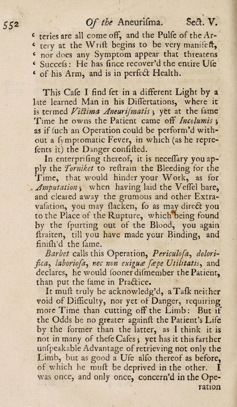 Of the Aneurlfma. Se£t. V. € teriesare all come off, and the Pulfe of theAr- c tery at the Wrift begins to be very manifeft, c nor does any Symptom appear that threatens c Succefs: He has fince recover’d the entire Ufe ‘ of his Arm, and is in perfect Health. This Cafe I find fet in a different Light by a late learned Man in his Differtations, where it is termed Viblima Aneurifmatis ; yet at the fame Time he owns the Patient came off Incolumis ; as if fuch an Operation could be perform’d with¬ out a fympromatic Fever, in which (as he repre- fents it) the Danger confided. In enterprifing thereof, it is neceffary you ap¬ ply the Porniket to reftrain the Bleeding for the Time, that would hinder your Work, as for \ Amputation ; when having laid the Veffel bare, and cleared away the grumous and other Extra- vafation, you may flacken, fo as may diredf you to the Place of the Rupture, which oeing found bv the fpurting out of the Blood, you again ftraiten, till you have made your Binding, and finifh’d the fame. Barbel calls this Operation, Periculofa, dolori- fica^ laboriofa, nec non exigure ftepe Utilitatis, and declares, he would fooner difmember the Patient, than put the fame in Pradiice. It muft truly be acknowledg’d, aTafk neither void of Difficulty, nor yet of Danger, requiring more Time than cutting off the Limb: But if the Odds be no greater againft the Patient’s Life by the former than the latter, as I think it is not in many of thefeCafes; yet has it this farther unfpeakable Advantage of retrieving not only the Limb, but as good a Ufe alfo thereof as before, of which he muff be deprived in the other. I was once, and only once, concern’d in the Ope¬ ration