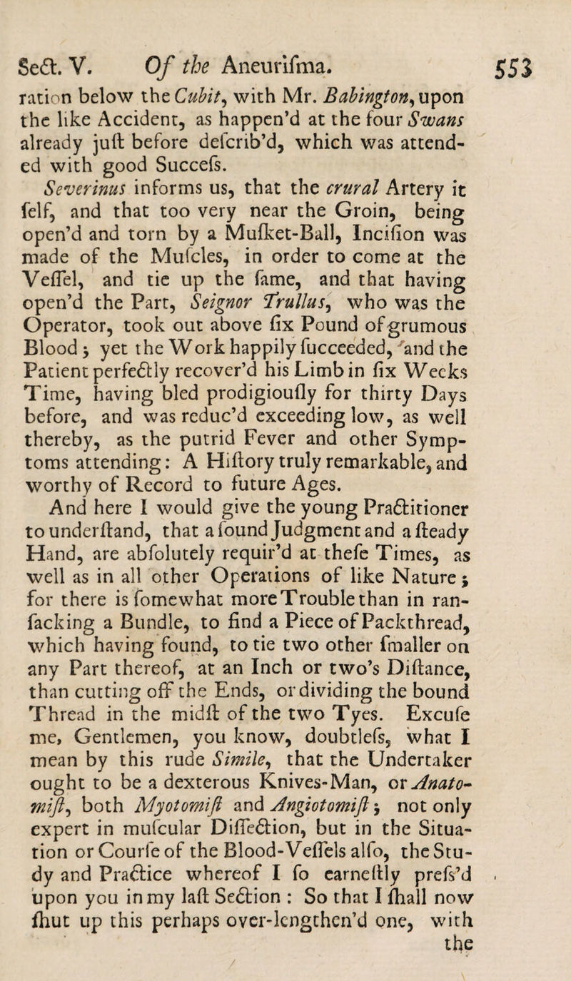 ration below thzCubit, with Mr. Babington, upon the like Accident, as happen’d at the four Swans already juft before delcrib’d, which was attend¬ ed with good Succefs. Severinus informs us, that the crural Artery it felf, and that too very near the Groin, being open’d and torn by a Mufket-Ball, Incifion was made of the Mufcles, in order to come at the VefTel, and tie up the fame, and that having open’d the Part, Seignor Trullus, who was the Operator, took out above fix Pound ofgrumous Blood y yet the Work happily fucceeded, and the Patient perfe&amp;ly recover’d his Limb in fix Weeks Time, having bled prodigioufly for thirty Days before, and was reduc’d exceeding low, as well thereby, as the putrid Fever and other Symp¬ toms attending: A Hiftory truly remarkable, and worthy of Record to future Ages. And here I would give the young Pra&amp;itioner to underftand, that a found Judgment and afteady Hand, are abfolutely requir’d at thefe Times, as well as in all other Operations of like Nature $ for there is fomewhat more Trouble than in ran- facking a Bundle, to find a Piece of Packthread, which having found, to tie two other fmaller on any Part thereof, at an Inch or two’s Diftance, than cutting off the Ends, or dividing the bound Thread in the midft of the two Tyes. Excufe me, Gentlemen, you know, doubtlefs, what I mean by this rude Simile, that the Undertaker ought to be a dexterous Knives-Man, or Anato- tnift^ both Myotomift and Angiotomijl \ not only expert in mufcular Difte&lt;5fion, but in the Situa¬ tion orCourfeof the Blood-Veffels alfo, the Stu¬ dy and Practice whereof I fo earneftly prefs’d upon you in my laft Se£tion : So that I fhall now fhut up this perhaps over-lengthen’d one, with the