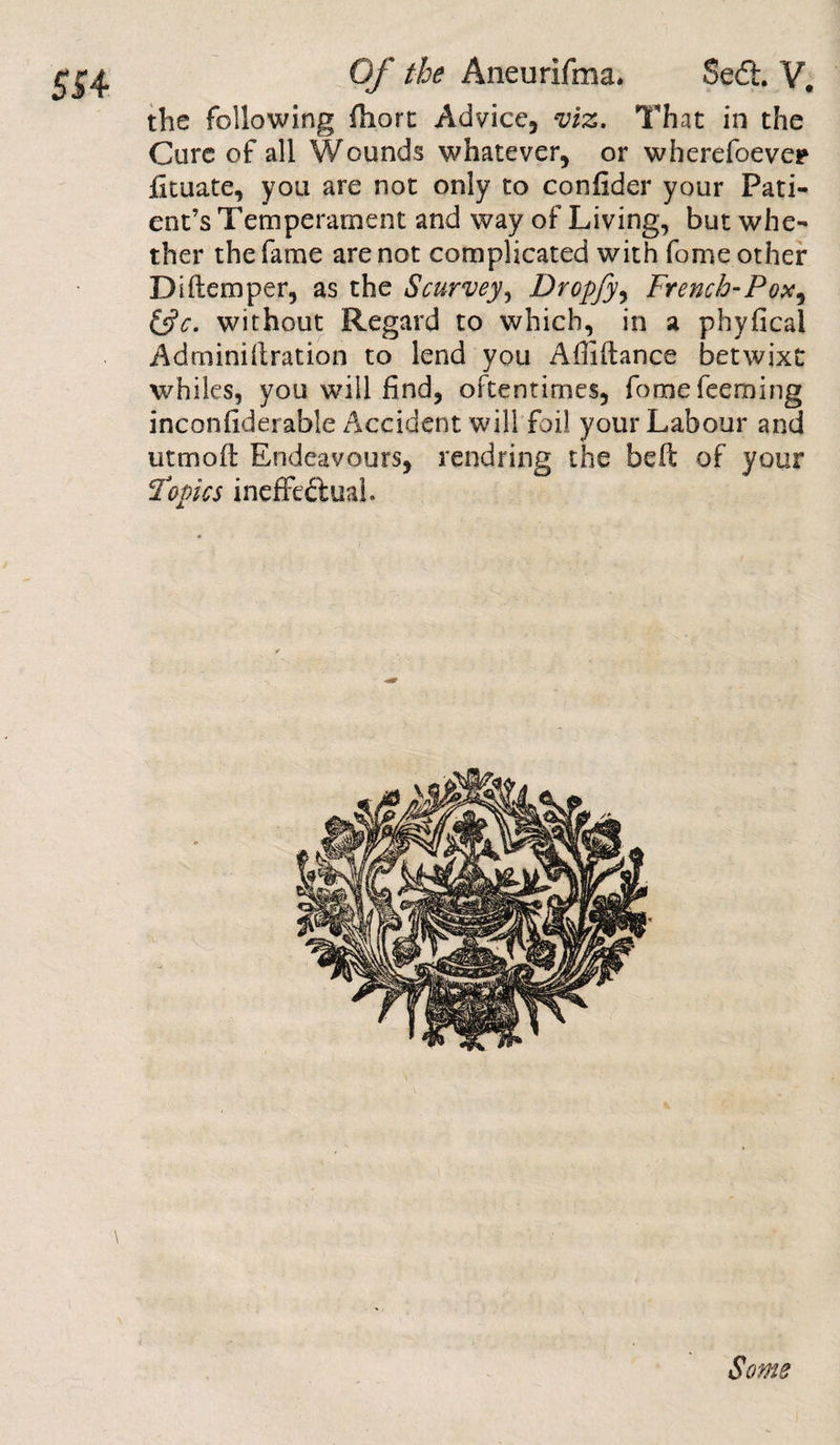the following fbort Advice, viz. That in the Cure of all Wounds whatever, or wherefoever fituate, you are not only to confider your Pati¬ ent’s Temperament and way of Living, but whe¬ ther the fame are not complicated with fome other D diem per, as the Scurvey, Dropfy, French-Pox, &amp;c. without Regard to which, in a phyfical Adminillration to lend you Affiftance betwixt whiles, you will find, oftentimes, fome Teeming inconfiderable Accident will foil your Labour and utmofl Endeavours, rendring the belt of your Topics ineffectual Some