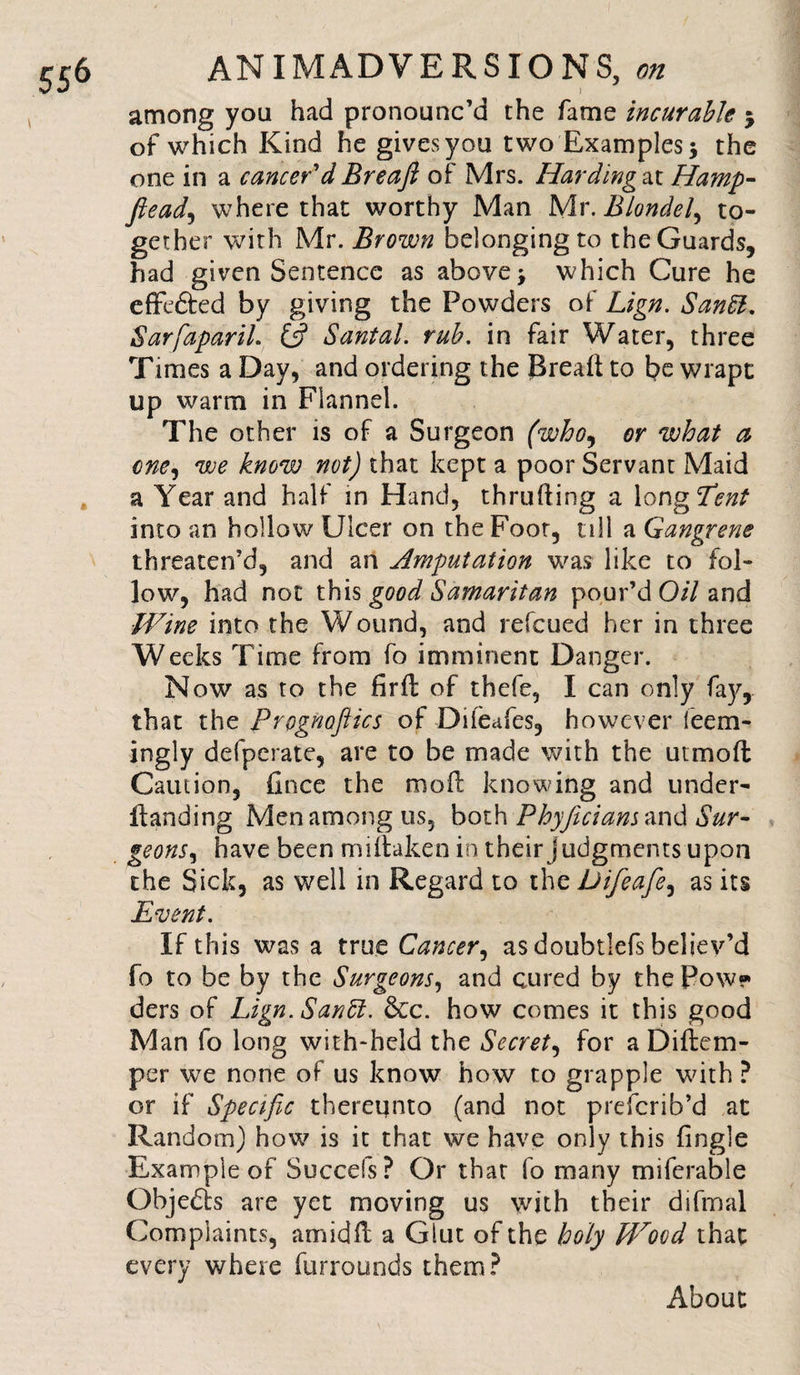 among you had pronounc’d the fame incurable $ of which Kind he gives you two Examples 5 the one in a cancer'd Breaft of Mrs. Harding at IIamp- flead, where that worthy Man Mx.Blondel^ to¬ gether with Mr. Brown belonging to the Guards, had given Sentence as above; which Cure he effedted by giving the Powders of Lign. Sanft. SarfiapariL &amp; Santal. rub. in fair Water, three Times a Day, and ordering the Bread to be wrapt up warm in Flannel. The other is of a Surgeon (who, or what a one, we know not) that kept a poor Servant Maid a Year and half in Hand, thrufling a long Tent into an hollow Ulcer on the Foot, till a Gangrene threaten’d, and an Amputation was like to fol¬ low, had not this good Samaritan pour’d Oil and Wine into the Wound, and refcued her in three Weeks Time from fo imminent Danger. Now as to the fir ft of thefe, I can only fay, that the Prognofiics of Diieafes, however leem- ingly defperate, are to be made with the utmoft Caution, fince the rooft knowing and under- ftanding Men among us, both Phyjicians and Sur¬ geons ^ have been miftaken in their judgments upon the Sick, as well in Regard to the Difeafie^ as its Event. If this was a true Cancer, as doubtlefs believ’d fo to be by the Surgeons, and cured by thePow* ders of Lign. Sanffi. &amp;c. how comes it this good Man fo long with-held the Secret, for a Diftem- per we none of us know how to grapple with ? or if Specific thereunto (and not prefcrib’d at Random) how is it that we have only this {ingle Example of Succefs ? Or that fo many miferable Qbjedta are yet moving us with their difmal Complaints, amidft a Glut of the holy Wood that every where furrounds them? About