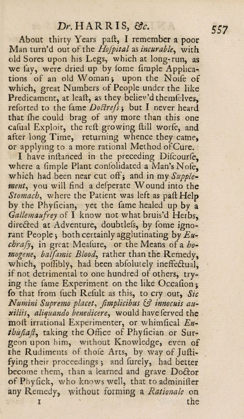 About thirty Years paft, I remember a poor Man turn’d out of the Hofpital as incurable, with old Sores upon his Legs, which at long-run, as which, great Numbers of People under the like Predicament, at lead:, as they believ’d themfelves, reforted to the fame Dottrefs \ but I never heard that fhe could brag of any more than this one cafual Exploit, the reft growing (till worfe, and after long Time, returning whence they came, or applying to a more rational Method of Cure. I have inftanced in the preceding Difcourfe, where a fimple Plant consolidated a Man’s Nofe, which had been near cut off* and in my Supple* went, you will find a defperate Wound into the Stomach, where the Patient was left as paftHelp by the Phyfician, yet the fame healed up by a Gallemaufrey of I know not what bruis’d Herbs, diredled at Adventure, doubtlefs, by fome igno¬ rant People* both certainly agglutinating by Eu- chrafy, in great Meafure, or the Means of a ho- mogene, balfamic Bloody rather than the Remedy, which, polfibly, had been abfolutely ineffedtual, if not detrimental to one hundred of others, try¬ ing the fame Experiment on the like Occafion * fo that from fuch Refult as this, to cry out, Sic Numini Supremo placet, fimplicibuc £5? innocuis au- xilitSi aliquando benedicere, would have ferved the moft irrational Experimenter, or whimfical En- thufiaft) taking the Office of Phyfician or Sur¬ geon upon him, without Knowledge, even of the Rudiments of thofe Arts, by way of Jufti- fying their proceedings * and furely, had better become them, than a learned and grave Doftor of Phyfick, who knows well, that to adminifter any Remedy, without forming a Rationale on 1 ' the