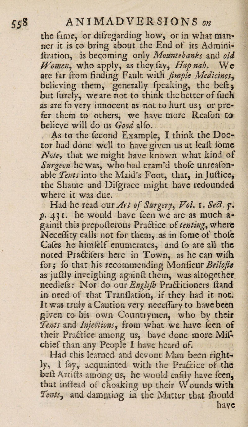 the fame, or difregarding how, or in what man¬ ner it is to bring about the End of its Admini- fbration, is becoming only Mountebanks and old Women, who apply, as they fay. Hap mb. We are far from finding Fault with fimple Medicines, believing them, generally fpeaking, the bed* but furcly, we are not to think the better of fuch as are fo very innocent as not to hurt us* or pre¬ fer them to others, we have more Reafon to believe will do us Good alfo. As to the fecond Example, I think the Doc¬ tor had done well to have given us at lead fome Note, that we might have known what kind of Surgeon he was, who had cram’d thofe unreafon- able Tents into the Maid’s Foot, that, injuftice, the Shame and Difgrace might have redounded where it was due. Had he read our Art of Surgery, Vol. r. Sett.f, p. 431. he would have feen we are as much a- gainif this prepoderous Pradbice of tenting, where Necefiity calls not for them, as in fome of thofe Cafes he himfelf enumerates, and fo are all the noted Pradbifers here in Town, as he can wifh for; fo that his recommending MonfieurBellofte as jufidy inveighing againft them, was altogether needleis: Nor do our EngUjh Pradbitioners Hand in need of that Translation, if they had it not. It was truly a Camion very neceflary to have been given to his own Countrymen, who by their Tents and Injections, from what we have feen of their Pradbice among us, have done more Mif* chief than any People I have heard of. Had this learned and devout Man been right¬ ly, I fay, acquainted with the Pradbice of the beft Ami'ts among us, he would eafily have feen, that indead of choaking up their Wounds with Tents, and damming in the Matter that fhould have