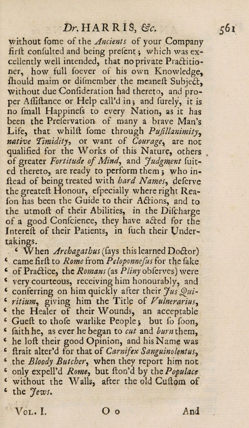 without fome of the Ancients of your Company firft confulted and being prefent * which was ex¬ cellently well intended, that no private Pradfitio- ner, how full foever of his own Knowledge, fhould maim or difmember the meaneft Subjedt, without due Confideration had thereto, and pro¬ per Affiftance or Help call’d in* and furely, it is no fmall Happinefs to every Nation, as it has been the Prefervatioa of many a brave Man’s Life, that whilft fome through Pufillanimity, native Timidity, or want of Couragey are not qualified for the Works of this Nature, others of greater Fortitude of Mind, and Judgment fuit- ed thereto, are ready to perform them -y who in- Head of being treated with hard Namesy deferve the greateft Honour, efpecially where right Rea- fon has been the Guide to their Adtions, and to the utmoft of their Abilities, in the Difcharge of a good Confcience, they have adted for the Intereft of their Patients, in fuch their Under¬ takings. 4 When Archagatbus ays this learned Dodfor) 4 came firft to Rome from Peloponnefus for the fake 4 of Pradtice, the Romans (as Pliny obferves) were 4 very courteous, receiving him honourably, and 4 conferring on him quickly after their Jus gkii- 4 ritiumy giving him the Title of Vulnerariusy 4 the Healer of their Wounds, an acceptable 4 Gueft to thofe warlike People 5 but fo foon, 4 faith he, as ever he began to cut and burn them, 4 he loft their good Opinion, and his Name was 4 ftrait alter’d for that of Carnifex Sanguine lent usy 4 the Bloody Butcher, when they report him not 4 only expell’d Romey but fton’d by the Populace 4 without the Walls, after the old CuftQm of 4 the Jews. Vol. L O o And