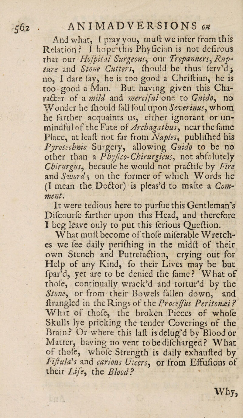 And what, f pray you, mud we infer from this Relation? I hope this Phydcian is not delirous that our Hofpital Surgeons, our Trepanners, Rup¬ ture and Stone Cutters, fhould be thus ferv’d 3 no, I dare fay, he is too good a Chridian, he is too good a Man. But having given this Cha- rafter of a mild and merciful one to Guido, no Wonder he fhould fall foul upon Severinus, whom he farther acquaints us, either ignorant or un¬ mindful of the Fate of Archagathus, nearthefame Place, at leaf: not far from Naples, publifhed his Fyrotechnk Surgery, allowing Guido to be no other than a Phyfico-Chirurgicus, not abfolutely Chirurgus, becaufe he would not praftife by Fire and Sword j on the former of which Words he (I mean the Doctor) is pleas’d to make a Com¬ ment. It were tedious here to purfuethis Gentleman’s Difcourfe farther upon this Head, and therefore I beg leave only to put this ferious Quedion. What mull become of thofe miferable Wretch¬ es we fee daily perifhing in the midll of their own Stench and Putrefaftion, crying out for Help of any Kind, fo their Lives may be but fpar’d, yet are to be denied the fame? What of thofe, continually wrack’d and tortur’d by the Stone, or from their Bowels fallen down, and firangled in the Rings of thzProcejfus Peritonei? What of thofe, the broken Pieces of whole Skulls lye pricking the tender Coverings of the Brain ? Or where this lad is delug’d by Blood or Matter, having no vent tobedifcharged? What of thofe, whole Strength is daily exhauded by Fiji u la's and carious Ulcers, or from Effudons of their Life, the Blood? Why,