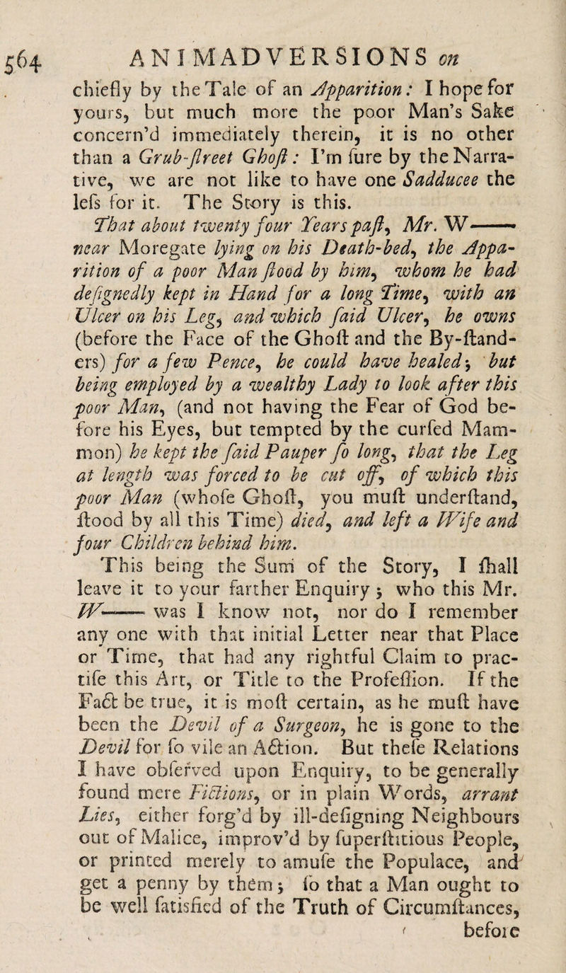 chiefly by the Tale of an apparition: I hope for yours, but much more the poor Man’s Sake concern’d immediately therein, it is no other than a Grub-flreet Ghoft: I’rn fure by the Narra¬ tive, we are not like to have one Sadducee the lefs for it. The Story is this. That about twenty four Tears paft^ Mr. W— near Mo regate lying on his Death-bed, the Appa¬ rition of a poor Man flood by him, whom he had designedly kept in Hand for a long Time, with an Ulcer on his Leg, and which faid Ulcer, he owns (before the Face of the Ghoft and the By-ftand- ers) for a few Pence, he could have healed \ but being employed by a wealthy Lady to look after this poor Man, (and not having the Fear of God be¬ fore his Eyes, but tempted by the cur fed Mam¬ mon) he kept the faid Pauper fo long., that the L.eg at length was forced to be cut ojf\ of which this poor Man (whofe Ghoft, you muft underftand, fliood by all this Time) died, and left a Wife and four Children behind him. This being the Sum of the Story, I fhall leave it to your farther Enquiry $ who this Mr. W~~— was I know not, nor do I remember any one with that initial Letter near that Place or Time, that had any rightful Claim to prac- tife this Art, or Title to the Profeflion. If the Fa£l be true, it is mod certain, as he muft have been the Devil of a Surgeon, he is gone to the Devil for fo vile an Action. But thefe Relations I have obferved upon Enquiry, to be generally found mere Fictions, or in plain Words, arrant Lies, either forg’d by ill-defigning Neighbours out of Malice, improv’d by fuperftitious People, or printed merely to amufe the Populace, and get a penny by them \ fo that a Man ought to be well fatisfied of the Truth of Circumftances, &lt; befoie