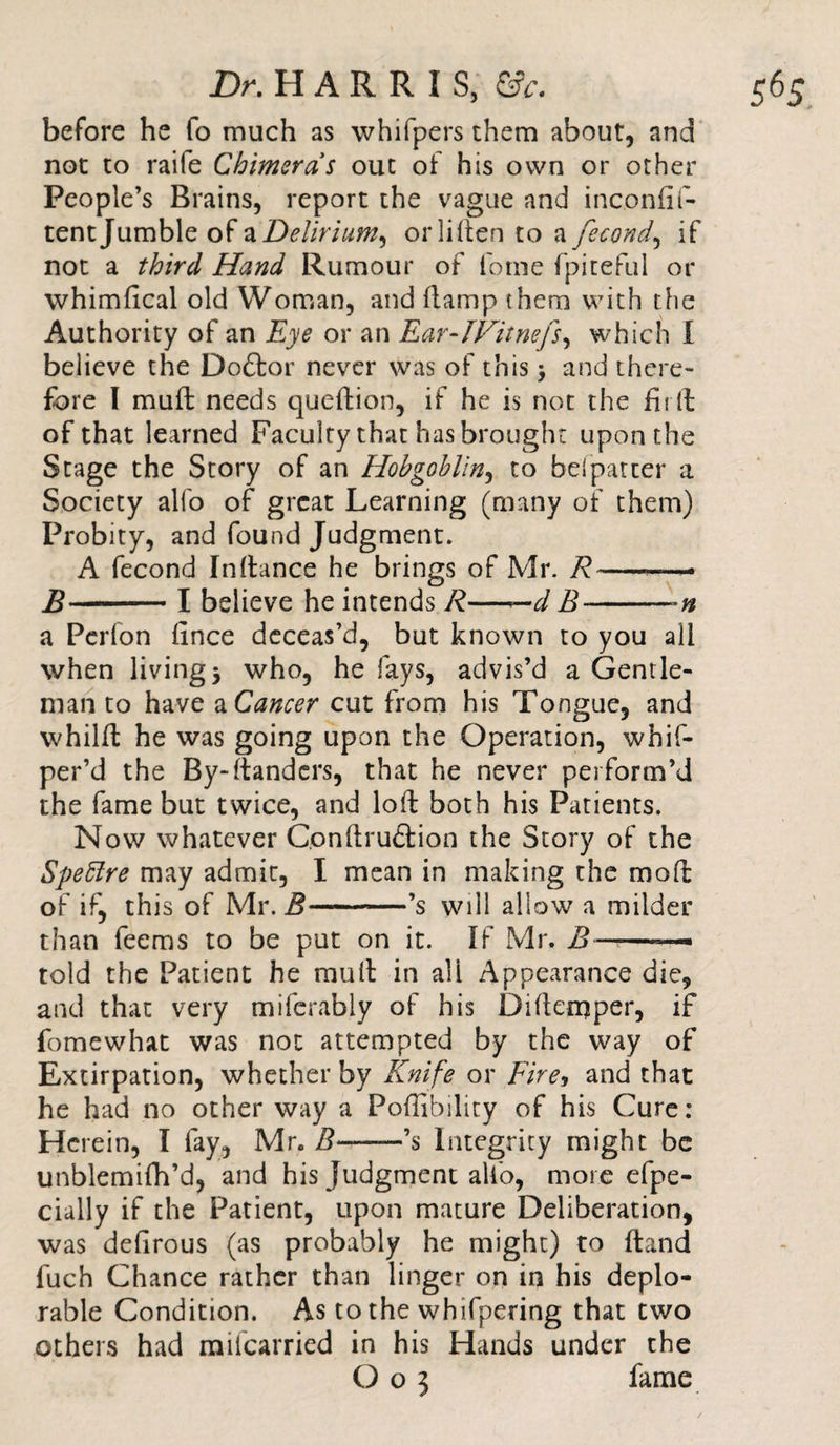 before he fo much as whifpers them about, and not to raife Chimeras out of his own or other People’s Brains, report the vague and inconfil- tent Jumble of a Delirium^ orliften to a fecond, if not a third Hand Rumour of feme fpiteful or whimfical old Woman, and (tamp them with the Authority of an Eye or an Ear-IFitnefs, which 1 believe the Doftor never was of this &gt; and there¬ fore I muft needs queftion, if he is not the filft of that learned Faculty that has brought upon the Stage the Story of an Hobgoblin, to befpatter a Society alfo of great Learning (many of them) Probity, and found Judgment. A fecond Inftance he brings of Mr. R-— B-X believe he intends R—— d B-*n a Pcrlon fince deceas’d, but known to you all when living 5 who, he fays, advis’d a Gentle¬ man to have a Cancer cut from his Tongue, and whilft he was going upon the Operation, whif- per’d the By-ftanders, that he never perform’d the fame but twice, and loft both his Patients. Now whatever C.onftruffion the Story of the Speffre may admit, I mean in making the mo ft of if, this of Mr. B-’s will allow a milder than feems to be put on it. If Mr. B ——— told the Patient he muft in ali Appearance die, and that very miferably of his Diftemper, if fomewhat was not attempted by the way of Extirpation, whether by Knife or Fire, and that he had no other way a Poftibility of his Cure: Herein, T fay, Mr. B-’s Integrity might be unblemifh’d, and his Judgment alfo, more efpe- cially if the Patient, upon mature Deliberation, was defirous (as probably he might) to ftand fuch Chance rather than linger on in his deplo¬ rable Condition. As to the whifpering that two others had mifearried in his Hands under the O05 fame