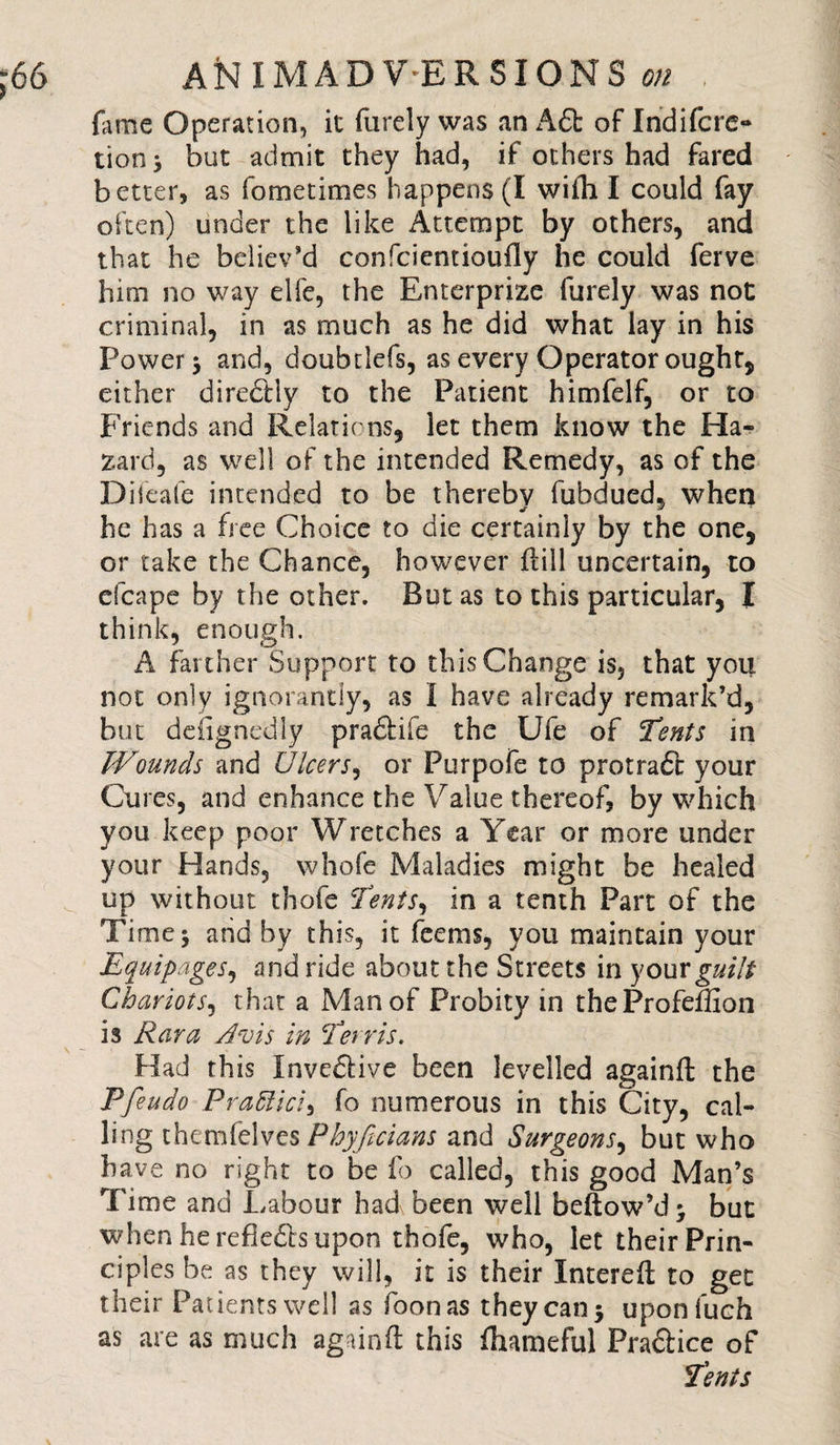 fame Operation, it furely was an Adt of Indifcre- tion; but admit they had, if others had fared better, as fometimes happens (I wiili I could fay often) under the like Attempt by others, and that he believ'd confcientioufly he could ferve him no way elfe, the Enterprise furely was not criminal, in as much as he did what lay in his Power; and, doubtlefs, as every Operator ought, either diredfly to the Patient himfelf, or to Friends and Relations, let them know the Ha¬ zard, as well of the intended Remedy, as of the Dileafe intended to be thereby fubdued, when he has a free Choice to die certainly by the one, or take the Chance, however dill uncertain, to efcape by the other. But as to this particular, I think, enough. A farther Support to this Change is, that you not only ignorantly, as I have already remark’d, but designedly pradfife the Ufe of Tents in Wounds and Ulcers, or Purpofe to protradc your Cures, and enhance the Value thereof, by which you keep poor Wretches a Year or more under your Hands, whofe Maladies might be healed up without thofe Tents^ in a tenth Part of the Time; and by this, it feems, you maintain your Equipages, and ride about the Streets in your guilt Chariots, that a Man of Probity in the Profeffion is Kara Avis in Terris. Had this Invedtive been levelled againft the Pfeudo P raft id) fo numerous in this City, cal¬ ling themfelves Phyficians and Surgeons, but who have no right to be fo called, this good Man’s Time and Labour had been well bellow’d; but when he refledts upon thofe, who, let their Prin¬ ciples be as they will, it is their Intereft to get their Patients well as foonas they can; uponfuch as are as much againfl: this fhameful Pradlice of Tents