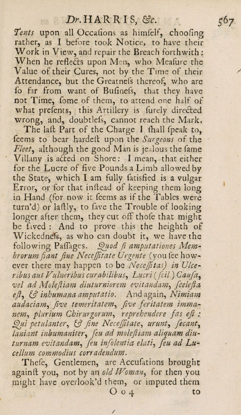 Tents upon all Occafions as himfelf, choofing rather, as I before took Notice, to have their Work in View, and repair the Breach forthwith: When he reflects upon Men, who Meafure the Value of their Cures, not by the Time of their ^ Attendance, but the Greatnefs thereof, who are fo far from want of Bufinefs, that they have not Time, fome of them, to attend one half of what prcfents, this Artillery is furely directed wrong, and, doubtlefs, cannot reach the Mark. The laft Part of the Charge I fhall fpeak to, feems to bear harddt upon the Surgeons of the Fleets although the good Man is jealous the fame ’ Villany is adted on Shore: I mean, that either for the Lucre of five Pounds a Limb allowed by the State, which I am fully fatisfied is a vulgar Error, or for that inftead of keeping them long in Hand (for now it feems as if the Tables were turn’d) or lafily, to lave the Trouble of looking longer after them, they cut off thofe that might be Lved : And to prove this the heighth of Wickednefs, as who can doubt it, we have the following Paflages. Quod fi amputationes Mem- brorum fiant fine Necefifitate Urgente (you fee how¬ ever there may happen to be Necefifttas) in Ulce- rib us aut Vainer ibus curabilibus, Lucri (fell) Caufa, vel ad Molefiiam diuturniorem evitandam, fcelefta eftt &amp; inhumana amputatio. And again, Nimiam audaciam, Jive temeritatem, five feritatem imma- item, plurium Ckirurgorum, reprehendere fas eft : Qui petulanter, £5? fine Necefifitate, uruni, fecant, laniant inhumaniter, feu ad molefiiam aliquam diu- turnam evitandam, feu infolentia elati, feu ad Lu- cellum commodius corradendum. Thefe, Gentlemen, are Accufations brought againit you, not by an old Woman* for then you might have overlook’d them, or imputed them O o 4 to /