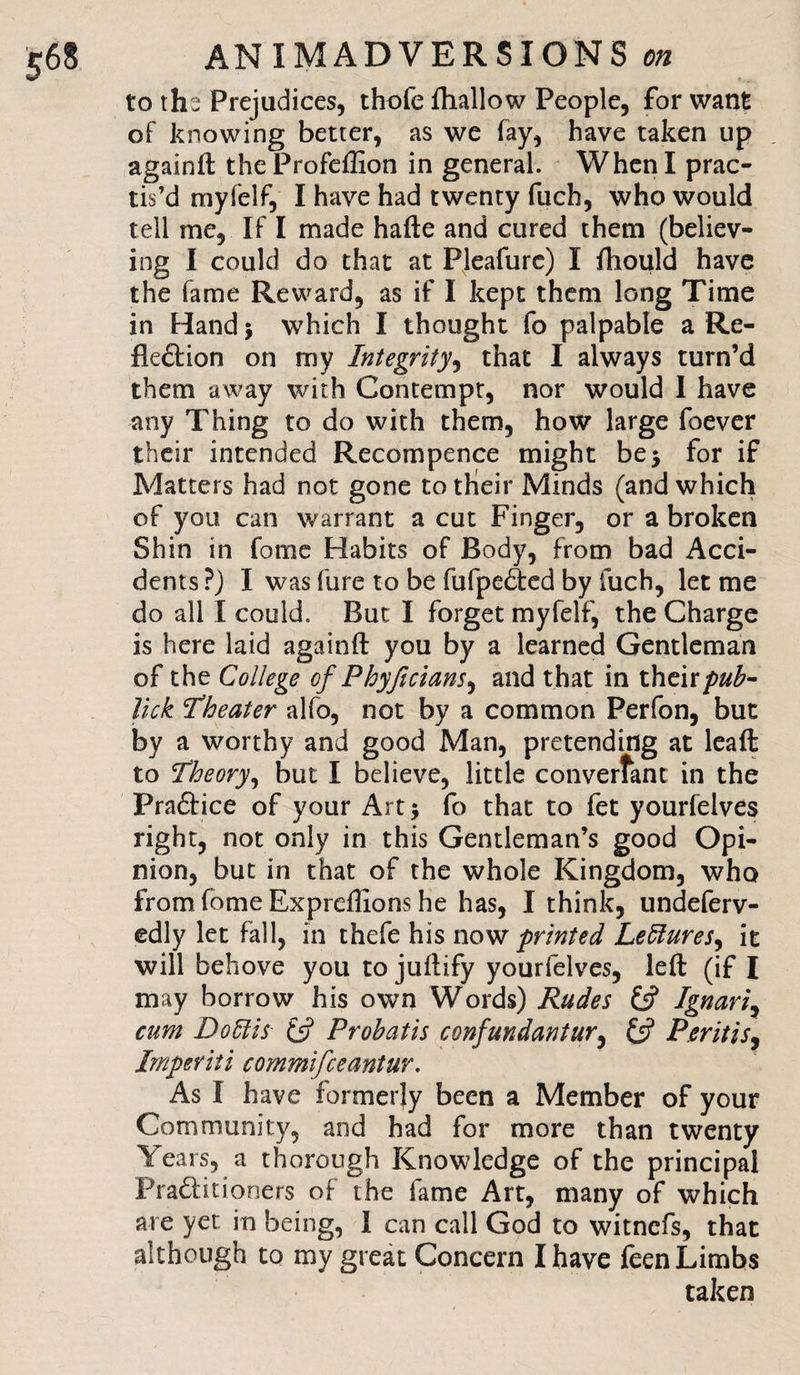 to thi Prejudices, thofe fhallow People, for want of knowing better, as we Fay, have taken up againft the Profeflion in general. When I prac¬ tis’d myfelf, I have had twenty fuch, who would tell me, IF I made hafte and cured them (believ¬ ing I could do that at Pleafure) I ftiould have the Fame Reward, as if I kept them long Time in Hand $ which I thought fo palpable a Re¬ flexion on my Integrity, that I always turn’d them away with Contempt, nor would I have any Thing to do with them, how large foever their intended Recompence might be5 for if Matters had not gone to their Minds (and which of you can warrant a cut Finger, or a broken Shin in fome Habits of Body, from bad Acci¬ dents ?) I was fure to be fufpeXed by fuch, let me do all I could. But I forget myfelf, the Charge is here laid againft you by a learned Gentleman of the College of P hyft clans, and that in their Jick Theater alfo, not by a common Perfon, but by a worthy and good Man, pretending at leaft to Theory, but I believe, little converfant in the PraXice of your Art 5 fo that to fet yourfelves right, not only in this Gentleman’s good Opi¬ nion, but in that of the whole Kingdom, who from fome Exprdlions he has, I think, undeferv- edly let fall, in thefe his now printed Lectures, it will behove you to juftify yourfelves, left (if I may borrow his own Words) Rudes if Ignariy cum Do Si is if Prohatis confundantur, If PentiSj Imperiii commifceantur. As I have formerly been a Member of your Community, and had for more than twenty Years, a thorough Knowledge of the principal PraXitioners of the fame Art, many of which are yet in being, I can call God to witnefs, that although to my great Concern I have feen Limbs taken