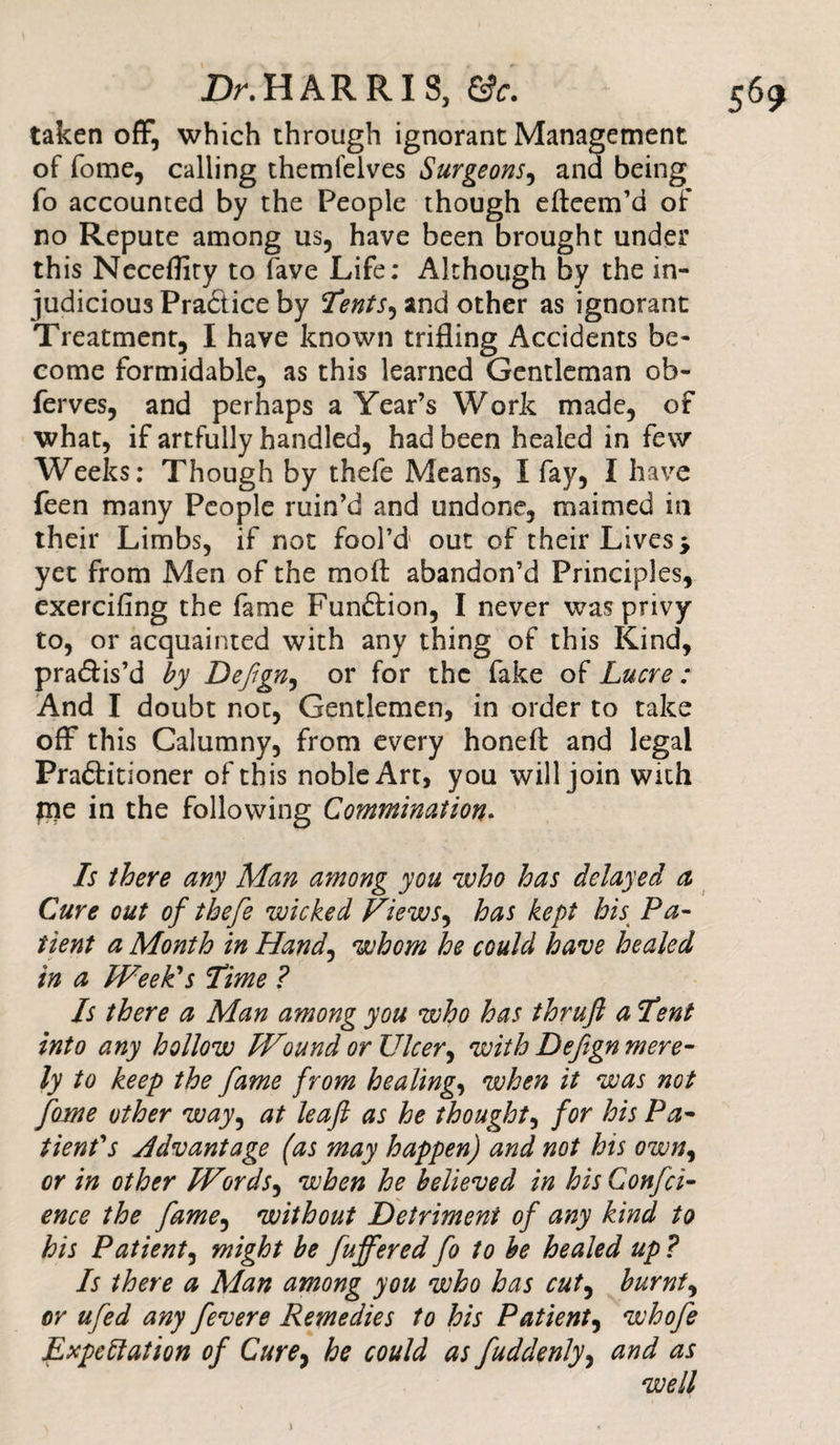 taken off, which through ignorant Management of fome, calling themfelves Surgeons, and being fo accounted by the People though efteem’d of no Repute among us, have been brought under this Neceflity to fave Life: Although by the in¬ judicious Practice by Tents, and other as ignorant Treatment, I have known trifling Accidents be¬ come formidable, as this learned Gentleman ob- ferves, and perhaps a Year’s Work made, of what, if artfully handled, had been healed in few Weeks: Though by thefe Means, I fay, I have feen many People ruin’d and undone, maimed in their Limbs, if not fool’d out of their Lives * yet from Men of the moil abandon’d Principles, exercifing the fame Function, I never was privy to, or acquainted with any thing of this Kind, practis’d by Dejign, or for the fake of Lucre : And I doubt not, Gentlemen, in order to take off this Calumny, from every honeft and legal Pra&amp;itioner of this noble Art, you will join with pie in the following Comminution. Is there any Man among you who has delayed a Cure out of thefe wicked Views, has kept his Pa¬ tient a Month in Hand, whom he could have healed in a Week's Time ? Is there a Man among you who has thrujl a Tent into any hollow Wound or Ulcer, with Defign mere¬ ly to keep the fame from healing, when it was not fome other way^ at leaf as he thought, for his Pa¬ tient's Advantage (as may happen) and not his own, or in other Words, when he believed in hisConfci- ence the fame, without Detriment of any kind to his Patient, might be fuffered fo to be healed up ? Is there a Man among you who has cut, burnt, or ufed any fevere Remedies to his Patient, whofe Expectation of Cure, he could as fuddenly, and as well