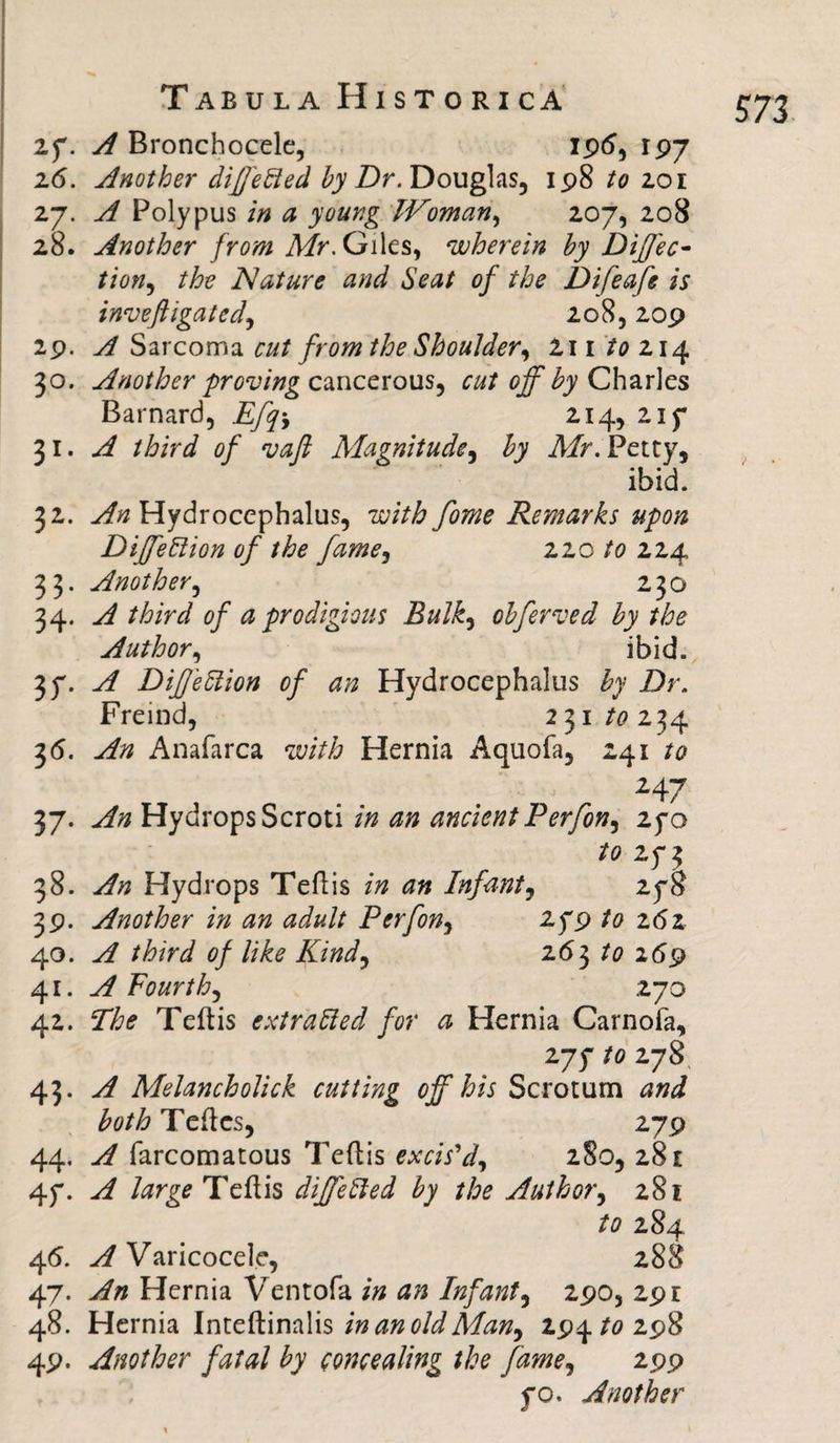2f. A Bronchocele, 196, 197 26. Another differed by Dr. Douglas, 198 to 201 27. A Polypus in a young Woman, 207, 208 28. Another from Mr. Giles, wherein by DijJ'ec- tion, the Nature and Seat of the Difeafe is inveftigatcd, 208,209 29. A Sarcoma cut from the Shoulder, 2i 1 to 214 30. Another proving cancerous, cut off by Charles Barnard, Efq% 214, 21 f 31. of vaft Magnitude, £7 Air. Petty, ibid. 32. yf# Hydrocephalus, with fome Remarks upon Diffe Elion of the fame, 220 224 33. Another, 230 34. A third of a prodigious Bulk, obferved by the Author, ibid. A DifeElion of an Hydrocephalus £7 Z)r. Freind, 231/0234 36. ^ Anafarca with Hernia Aquofa, 241 /<? 247 37- yf# Hydrops Scroti in an ancient Perfon, 25*0 to 2f3 38. Hydrops Teflis in an Infant, 25*8 39. Another in an adult P erf on, if 9 to z6z 40. A third of like Kind, 263 /0 269 41. A Fourth, 270 42. The Teftis extra bled for a Hernia Carnofa, 275* to 278 43. ^ Melancholick cutting off his Scrotum and both Teftcs, 279 44. A farcomatous Teftis excis'd, 280, 281 4f. A large Tcflis differed by the Author, 281 to 284 46. y/Varicocele, 288 47. An Hernia Ventofa in an Infant, 290, 29 r 48. Hernia Inteftinalis in an old Man, 19^ to 19% 49. Another fatal by concealing the fame, 199 fo. Another