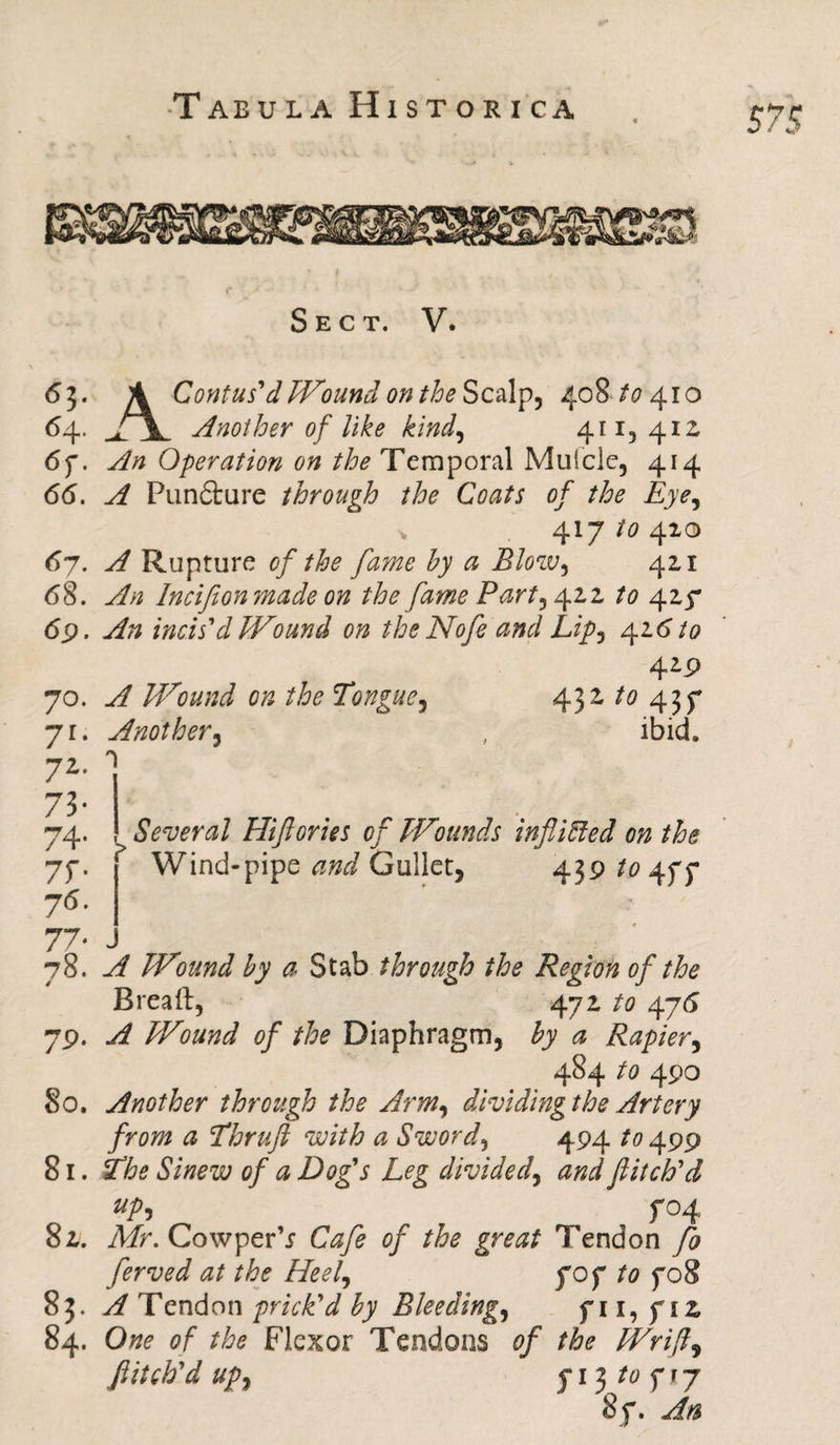 Sect. V. «?• A Contus'd Wound on the Scalp, 408 to 410 64. j\ Another of like kind, 411,412 6f. An Operation on the Temporal Mufcle, 414 66. A Pun£ture through the Coats of the Eye, 417 to 410 67. A Rupture of the fame by a Blow, 421 <58. An Incifionmade on the fame Party 422 to 427 <5p. ^ incis'd Wound on the Nofe and Lipy 426 to 429 70. ^ Wound on the Tongue, 432 to 437 71; Another, , ibid. 72- 1 73- 74. Several Hifories of Wounds infixed on the 7f. ? Wind-pipe Gullet, 439/04^7 ?<5. 77- J 78. A Wound by a Stab through the Region of the Brea ft, 472 to 476 79. A Wound of the Diaphragm, by a Rapier, 484 to 490 80. Another through the Arm, dividing the Artery from a Thruft with a Sword, 494 499 81. Sinew of a Dog's Leg divided, flitch'd up, f°4 82. A/r. Cowper’j of the great Tendon fo ferved at the Heely 70 f to 708 83. A Tendon prick'd by Bleedings 7 11, 712 84. One of the Flexor Tendons of the Wrifl^ flitch'd upy j* 13 to ^ 17 87. An