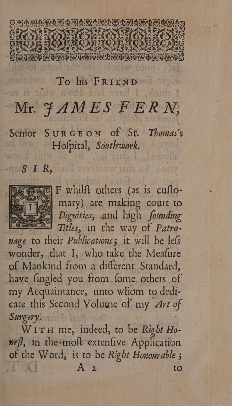 To his Prt: END Mr JAMES FERN; Senior SURGEON of St Thomas's Hofpital, Southwark, &amp; eae) F whilft others (as is cufto- a iee| mary) are making court to a ae Dignities, and high founding aa Titles, in the way of Patro- nage to Sher Publications; it. will be lefs wonder, that I, who take the Meafure of Mankind fo a different Standard, have fingled you from fome. others of my Acquaintance, unto whom to dedi- cate this Second nce of my Art of BANC enya | Wie me, Réel to be Right Ho- nef, in the*moft Pinte Application of ne situa is to be Right Honourable ;