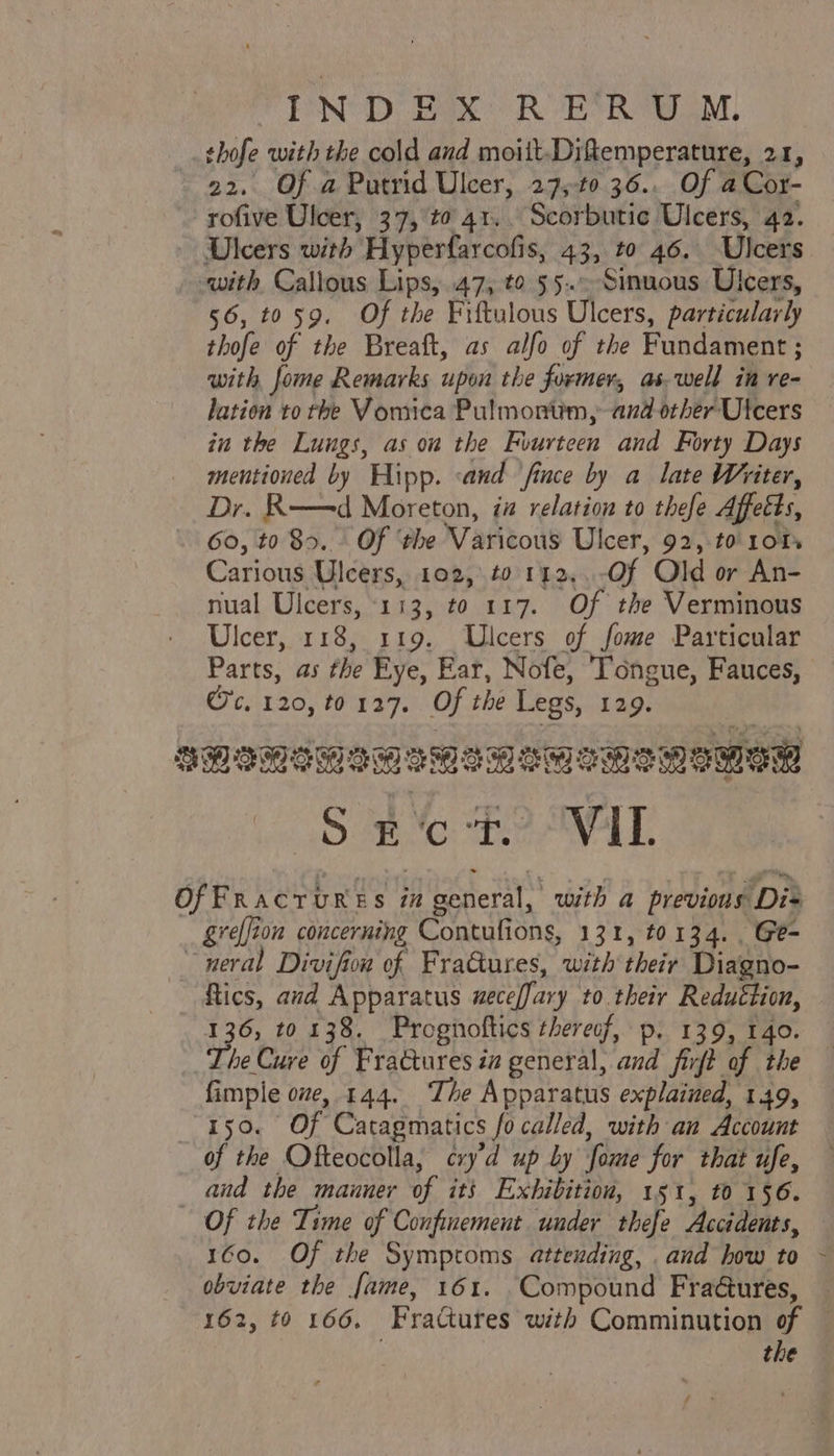 PND Bax oR “EORS UM, _thofe with the cold and moiit-Diftemperature, 21, 22, Of a Putrid Ulcer, 27,-t0 36.. Of aCor- rofive Ulcer, 37,°t0 41... Scorbutic Ulcers, 42. ~ Dicers with Hyperfarcofis, 43, to 46. Ulcers -with Callous Lips, 47, to 55.-Sinuous Ulcers, 56, 4059. Of the Fiftulous Ulcers, particularly thofe of the Breaft, as alfo of the Fundament ; with fome Remarks upon the former, aswell in re- lation to the Vomica Pulmontim, and orber Ulcers in the Lungs, as on the Fuurteen and Forty Days mentioned by Hipp. sand ‘fince by a late Writer, Dr. R——d Moreton, iz relation to thefe Affetts, 60, to 85. - Of ‘the Varicous Ulcer, 92, to 101s Carious Ulcers, 102, to 112..-Of Old or An- nual Ulcers, 113, to 117. Of the Verminous Ulcer, 118, 119. Ulcers of fome Particular Parts, as the Eye, Ear, Nofe, Tongue, Fauces, Oc, 120, to 127. Of the Legs, 129. SHoMIGIMeMeMeMeMeMEMEM Ee BeAVAT. We, and the manner of its Exhibition, 151, t0 1§6. Of the Time of Confinement under thefe Accidents, 160. Of the Symptoms attending, and how to - obviate the fame, 161. Compound Fraures, — 162, t0 166. Fractures with Comminution of — the