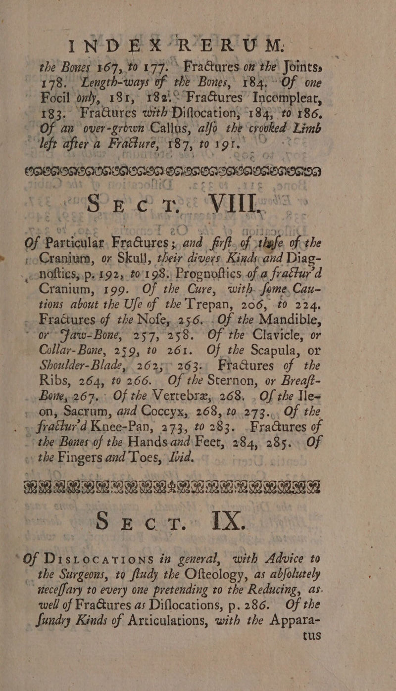 INDEX PERU M. the Bowes 167, t0 177. &gt; Fractures. of the\ Joints: — 178. Length-ways of the Bones, 184.°°Of one ~ Focil oly, 181, 182.“ Fradtures’ Incompleat, . 183. ‘FraGures with Diflocation; “184; to 186, Of an over-griwn Callus, alfo the 1 ae ‘Limb ant ek a FraGure, 187, t0 1 oF; i ogg E oO t | ov iL as baveiotice | Sy ial nh “fifh of tafe of the » Cranium, or Skull, heir divers Kinds and Diag- hotties, .p. 192, to 1985) Prognoftics. of a frattur’d ' Cranium, 199. Of the Cure, with. Some, Cau- tions about the Ufe of the Trepan, 206, t0 224, . Fractures of the Nofe, 25.6... Of the Mandible, * or *Faw-Bone, 257, 258. Of the Clavicle, or Collar-Bone, 259, to 261. Of the Scapula, or Shoulder-Blade, 262; 263. Fta@ures of the Ribs, 264, to 266. Of the Sternon, or Breaft- Bone, 267. Of the Vertebre,268. . Of the Ile= - on, Sacrum, and Coccyx, 268, to.273.,, Of the . » frattur'd Knee-Pan, 273, t0 283, FraGures of _ the Bones of the Hands and Feet, a 285. Of 7 the Fingers and Toes, Ibid. iM AE MATS wy Recur. LX ‘Of Distocations in general, with Advice to __ the Surgeons, to ftudy the Ofteology, as abfolutely ~~ neceffary to every one pretending to the Reducing, as. qwell of FraGtures as Diflocations, p.286. Of the _ Sundry Kinds of Articulations, with the Appara- cus