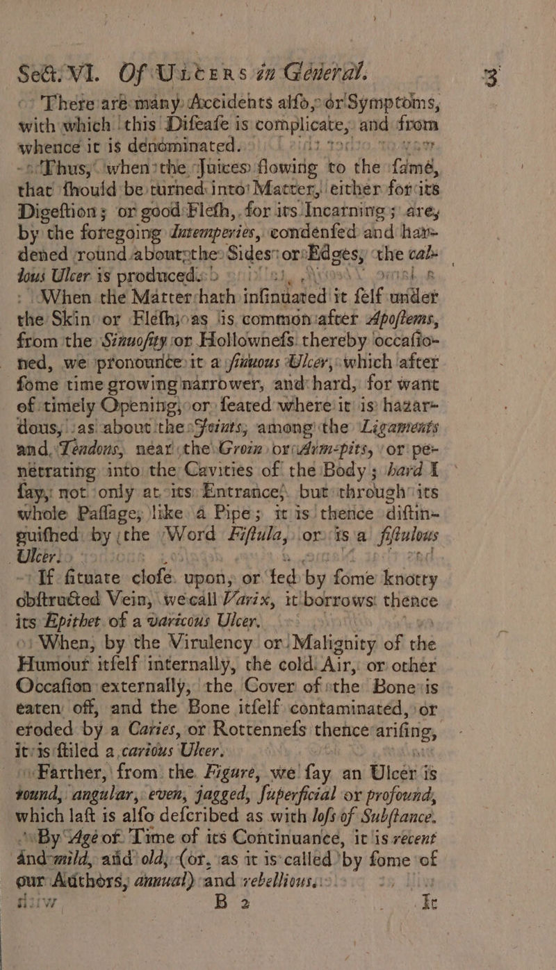 SeQi Vi. Of Unters 7 General. There aré:many, Accidents alfo,.or Symptoms, with which ‘this Difeafe is complicate, and from pili it ig denominated. ? «Phus,’'when &gt;the ‘Juices. flowing to the Lama, iia {hould be turned: into! Matter, either for:its Digeftion; or good Fleth,. for its. Incarning ; arey by the foregoing Intemperies, condenfed and hay= dened round abourcthe: Sides or! Rages; at cals jou Ulcer is produced. | Db Sf) Bh OR When the Matterchath intiaieaded'i it felf cnillat ols Skin or Flefhjoas lis commoniafter Apoffems, from the Sizuofity or Hollownefs. thereby occafio- ned, we pronounterit a /iuuous Ulcer, which after fome time growing narrower, and: hard, for want of timely Opening; or feared where: it! is) hazar- dous, Jas about ‘thesSeuts; among the Ligaments and, \Tendous, near the Grom oridim-pits, /or pe- nétrating into the Cavities of the Body; hard I fay, not only at its: Entrance}. but: through its whole Paflage; like 4 Pipe; it is! thence diftin~ puifhed: by ;che Word Fiftula, orisa aia Ukeirio o0ic Tf. fituate ote upon, or ted Sag fre knotty obitruéted Vein, wecall Varix, it borrows: thence its Epithet of a varicous Ulcer. When, by the Virulency or!Malignity of oid Fiinddad itfelf internally, che cold. Air, or other Occafion externally, the, Cover of: the Bonevis eaten off, and the Bone itfelf contaminated, or ‘eroded by a Caries, or Rottennefs thence’ arifing, itvis:ftiled a carious Uker\ » Farther, from: the. Figure, we fay an Ulcer i ag ‘angular, even, jagged, Juperficial ox profound, which latt is alfo defcribed as with lofs of Subjtance. “By “Age of: Time of ics Continuance, it ‘is recent ‘dnd-mild atid’ old; (or, vas it is-called ’ by fome ‘of our Adthors, annual) and vebellious.:- ae fiw. B 2 , bi
